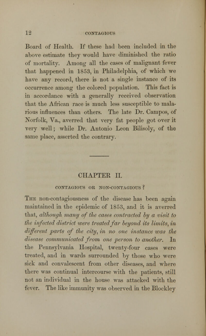 Board of Health. If these had been included in the above estimate they would have diminished the ratio of mortality. Among all the cases of malignant fever that happened in 1853, in Philadelphia, of which we have any record, there is not a single instance of its occurrence among the colored population. This fact is in accordance with a generally received observation that the African race is much less susceptible to mala- rious influences than others. The late Dr. Campos, of Norfolk, Va., averred that very fat people got over it very well; while Dr. Antonio Leon Bilisoly, of the same place, asserted the contrary. CHAPTER IL CONTAGIOUS OR NON-CONTAGIOUS ? The non-contagiousness of the disease has been again maintained in the epidemic of 1853, and it is averred that, although many of the cases contracted by a visit to the infected district were treated far beyond its limits, in different paints of the city, in no one instance was the disease communicated from one person to another. In the Pennsylvania Hospital, twenty-four cases were treated, and in wards surrounded by those who were sick and convalescent from other diseases, and where there was continual intercourse with the patients, still not an individual in the house was attacked with the fever. The like immunity was observed in the Blockley