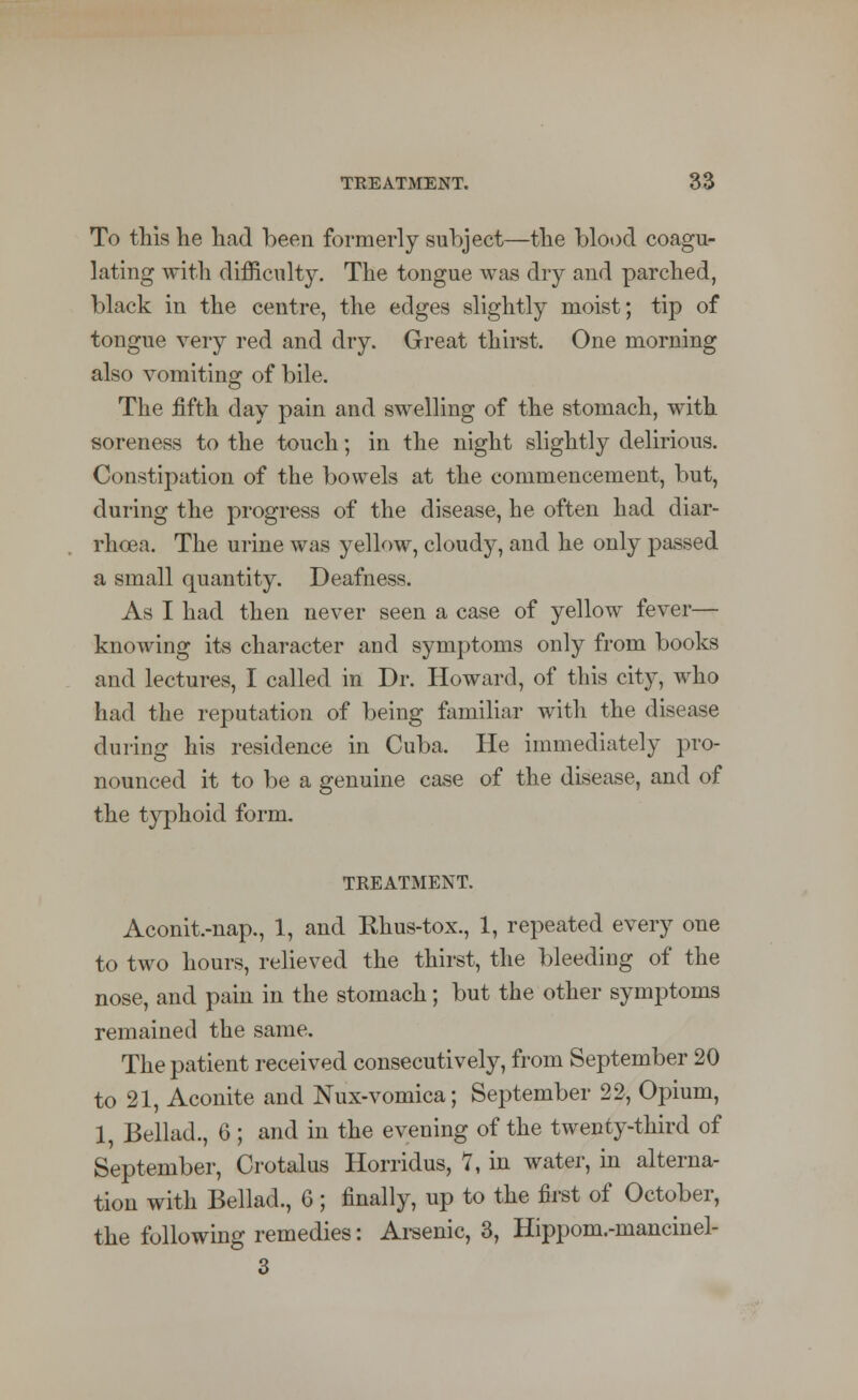 To this he had been formerly subject—the blood coagu- lating with difficulty. The tongue was dry and parched, black in the centre, the edges slightly moist; tip of tongue very red and dry. Great thirst. One morning also vomiting of bile. The fifth day pain and swelling of the stomach, with soreness to the touch; in the night slightly delirious. Constipation of the bowels at the commencement, but, during the progress of the disease, he often had diar- rhoea. The urine was yellow, cloudy, and he only passed a small quantity. Deafness. As I had then never seen a case of yellow fever— knowing its character and symptoms only from books and lectures, I called in Dr. Howard, of this city, who had the reputation of being familiar with the disease during his residence in Cuba. He immediately pro- nounced it to be a genuine case of the disease, and of the typhoid form. TREATMENT. Aconit.-nap., 1, and Khus-tox., 1, repeated every one to two hours, relieved the thirst, the bleeding of the nose, and pain in the stomach; but the other symptoms remained the same. The patient received consecutively, from September 20 to 21, Aconite and Nux-vomica; September 22, Opium, 1, Bellad., 6 ; and in the evening of the twenty-third of September, Crotalus Horridus, 7, in water, in alterna- tion with Bellad., C ; finally, up to the first of October, the following remedies: Arsenic, 3, Hippom.-mancinel- 3