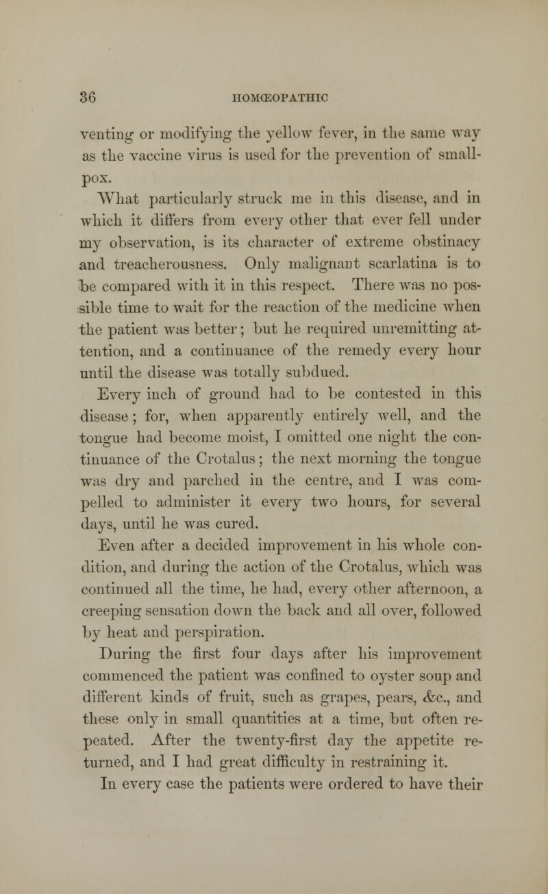 venting or modifying the yellow fever, in the same way as the vaccine virus is used for the prevention of small- pox. What particularly struck me in this disease, and in which it differs from every other that ever fell under my observation, is its character of extreme obstinacy and treacherousness. Only malignant scarlatina is to he compared with it in this respect. There was no pos- sible time to wait for the reaction of the medicine when the patient was better; but he required unremitting at- tention, and a continuance of the remedy every hour until the disease was totally subdued. Every inch of ground had to be contested in this disease; for, when apparently entirely well, and the tongue had become moist, I omitted one night the con- tinuance of the Crotalus; the next morning the tongue was dry and parched in the centre, and I was com- pelled to administer it every two hours, for several days, until he was cured. Even after a decided improvement in his whole con- dition, and during the action of the Crotalus, which was continued all the time, he had, every other afternoon, a creeping sensation down the back and all over, followed by heat and perspiration. During the first four days after his improvement commenced the patient was confined to oyster soup and different kinds of fruit, such as grapes, pears, &c, and these only in small quantities at a time, but often re- peated. After the twenty-first day the appetite re- turned, and I had great difficulty in restraining it. In every case the patients were ordered to have their