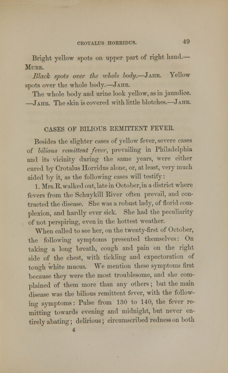 Bright yellow spots on upper part of right hand.— Mure. Black spots over the whole body.—Jahr. Yellow spots over the whole body.—Jahr. The whole body and urine look yellow, as in jaundice. —Jahr. The skin is covered with little blotches.—Jahr. CASES OF BILIOUS REMITTENT FEVER. Besides the slighter cases of yellow fever, severe cases of bilious remittent fever, prevailing in Philadelphia and its vicinity during the same years, were either cured by Crotalus Horridus alone, or, at least, very much aided by it, as the following cases will testify: 1. Mrs. R. walked out, late in October, in a district where fevers from the Schuykill River often prevail, and con- tracted the disease. She was a robust lady, of florid com- plexion, and hardly ever sick. She had the peculiarity of not perspiring, even in the hottest weather. When called to see her, on the twenty-first of October, the following symptoms presented themselves: On taking a long breath, cough and pain on the right side of the chest, with tickling and expectoration of touch white mucus. We mention these symptoms first because they were the most troublesome, and she com- plained of them more than any others; but the main disease was the bilious remittent fever, with the follow- ing symptoms: Pulse from 130 to 140, the fever re- mitting towards evening and midnight, but never en- tirely abating; delirious; circumscribed redness on both 4