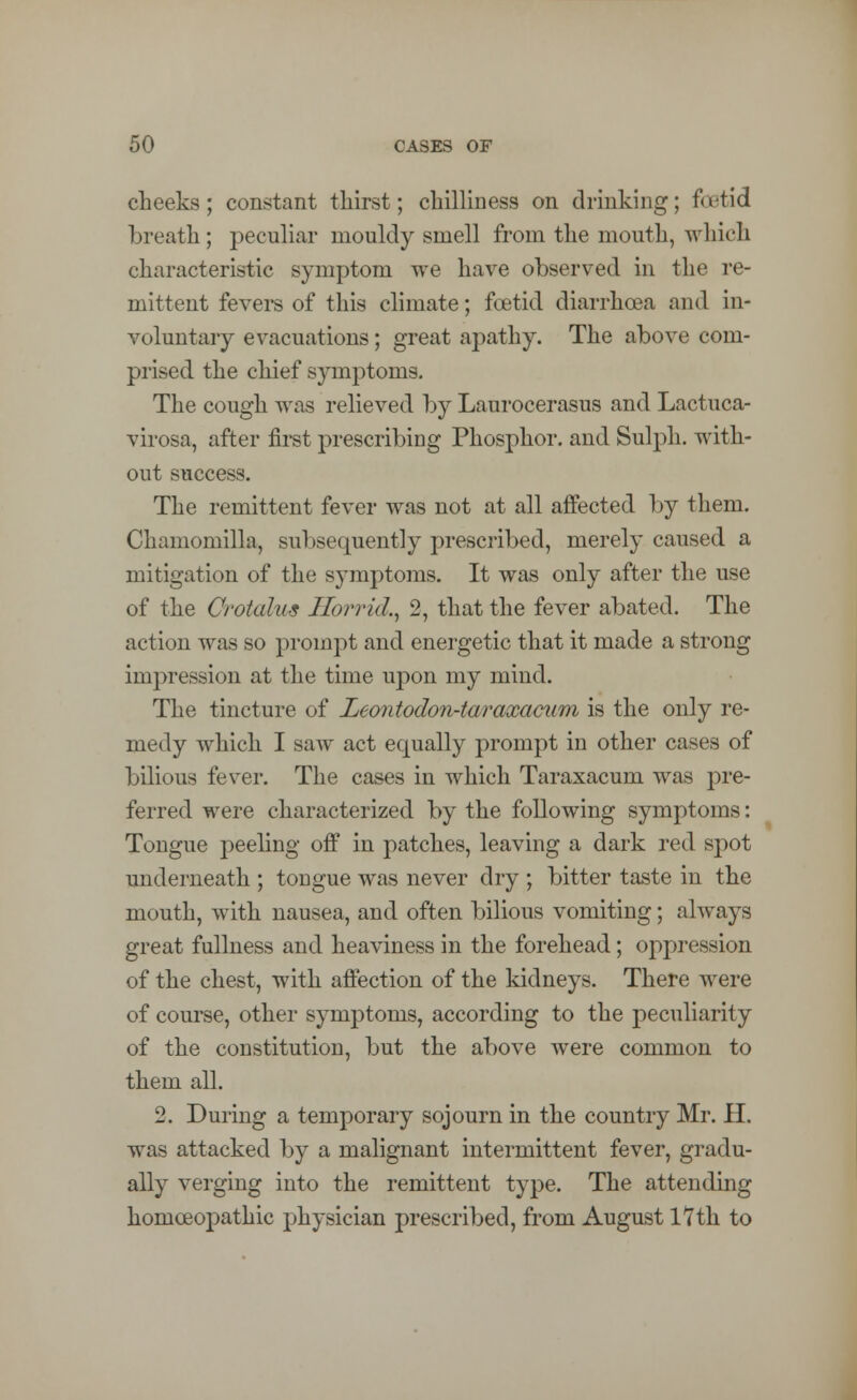 cheeks; constant thirst; chilliness on drinking; fu-tid breath; peculiar mouldy smell from the mouth, which characteristic symptom we have observed in the re- mittent fevers of this climate; foetid diarrhoea and in- voluntary evacuations; great apathy. The above com- prised the chief symptoms. The cough was relieved by Laurocerasus and Lactuca- virosa, after first prescribing Phosphor, and Sulph. with- out success. The remittent fever was not at all affected by them. Chamomilla, subsequently prescribed, merely caused a mitigation of the symptoms. It was only after the use of the Crotalus Horrid., 2, that the fever abated. The action was so prompt and energetic that it made a strong impression at the time upon my mind. The tincture of Leontodon-taraxaciim is the only re- medy which I saw act equally prompt in other cases of bilious fever. The cases in which Taraxacum was pre- ferred were characterized by the following symptoms: Tongue peeling off in patches, leaving a dark red spot underneath ; tongue was never dry ; bitter taste in the mouth, with nausea, and often bilious vomiting; always great fullness and heaviness in the forehead; oppression of the chest, with affection of the kidneys. There were of course, other symptoms, according to the peculiarity of the constitution, but the above were common to them all. 2. During a temporary sojourn in the country Mr. II. was attacked by a malignant intermittent fever, gradu- ally verging into the remittent type. The attending homoeopathic physician prescribed, from August 17th to