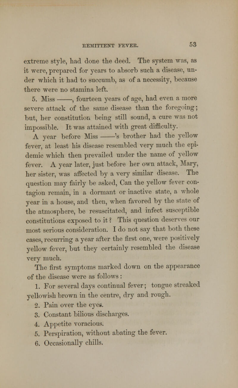 extreme style, had done the deed. The system was, as it were, prepared for years to absorb such a disease, un- der which it had to succumb, as of a necessity, because there were no stamina left. 5. Miss , fourteen years of age, had even a more severe attack of the same disease than the foregoing; but, her constitution being still sound, a cure was not impossible. It was attained with great difficulty. A year before Miss 's brother had the yellow fever, at least his disease resembled very much the epi- demic which then prevailed under the name of yellow fever. A year later, just before her own attack, Mary, her sister, was affected by a very similar disease. The question may fairly be asked, Can the yellow fever con- tagion remain, in a dormant or inactive state, a whole year in a house, and then, when favored by the state of the atmosphere, be resuscitated, and infect susceptible constitutions exposed to it ? This question deserves our most serious consideration. I do not say that both these cases, recurring a year after the first one, were positively yellow fever, but they certainly resembled the disease very much. The first symptoms marked down on the appearance of the disease were as follows : 1. For several days continual fever; tongue streaked yellowish brown in the centre, dry and rough. 2. Pain over the eyes. 3. Constant bilious discharges. 4. Appetite voracious. 5. Perspiration, without abating the fever. 6. Occasionally chills.