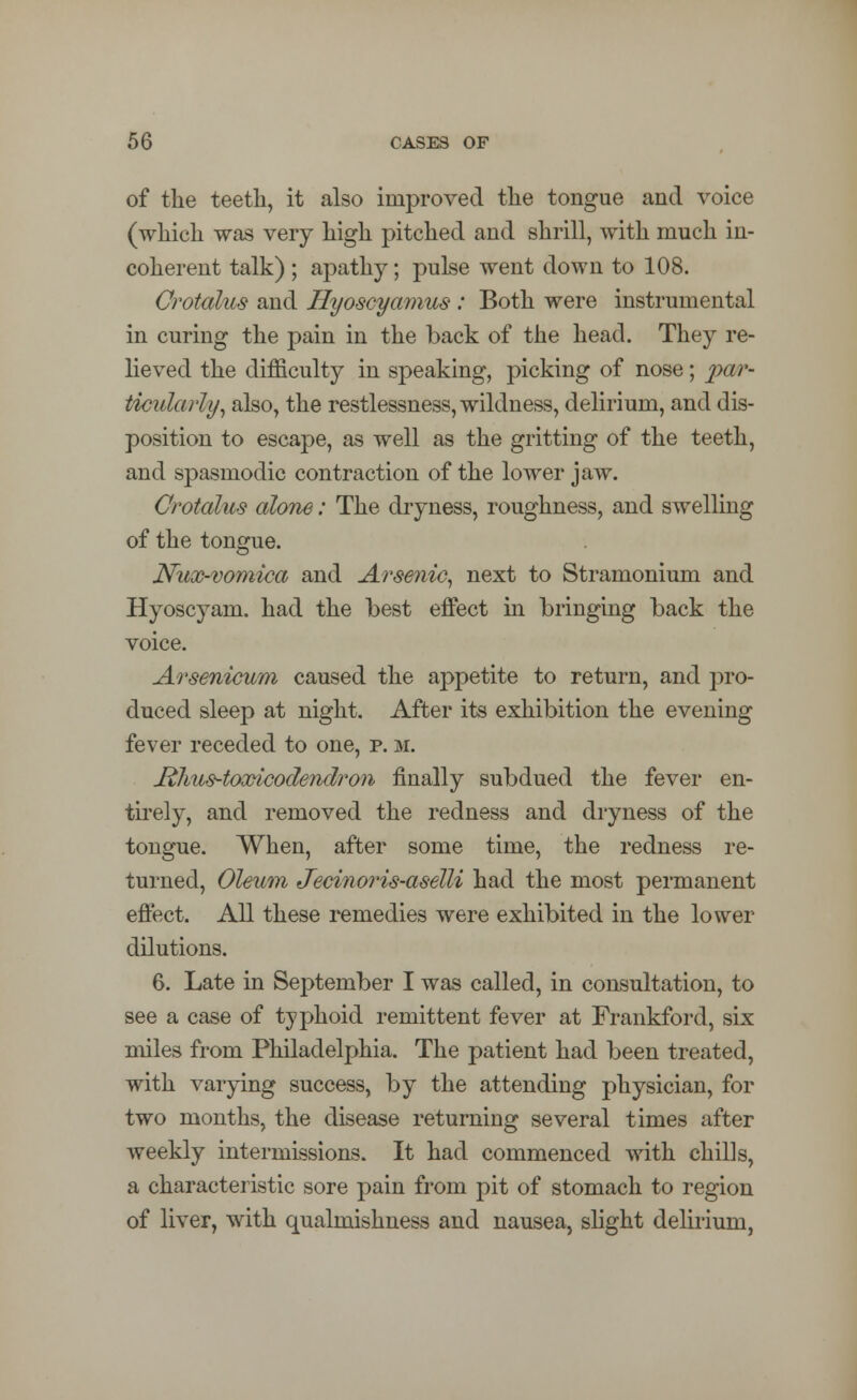 of the teeth, it also improved the tongue and voice (which was very high pitched and shrill, with much in- coherent talk) ; apathy; pulse went down to 108. Crotalus and Hyoscyamus : Both were instrumental in curing the pain in the back of the head. They re- lieved the difficulty in speaking, picking of nose; par- ticularly, also, the restlessness, wildness, delirium, and dis- position to escape, as well as the gritting of the teeth, and spasmodic contraction of the lower jaw. Crotalus alone: The dryness, roughness, and swelling of the tongue. Nux-vomica and Arsenic, next to Stramonium and Hyoscyam. had the best effect in bringing back the voice. Arsenicum caused the appetite to return, and pro- duced sleep at night. After its exhibition the evening fever receded to one, p. m. Ithus-toxicodendron finally subdued the fever en- tirely, and removed the redness and dryness of the tongue. When, after some time, the redness re- turned, Oleum Jecinoris-aselli had the most permanent effect. All these remedies were exhibited in the lower dilutions. 6. Late in September I was called, in consultation, to see a case of typhoid remittent fever at Frankford, six miles from Philadelphia. The patient had been treated, with varying success, by the attending physician, for two months, the disease returning several times after weekly intermissions. It had commenced with chills, a characteristic sore pain from pit of stomach to region of liver, with qualmishness and nausea, slight delirium,