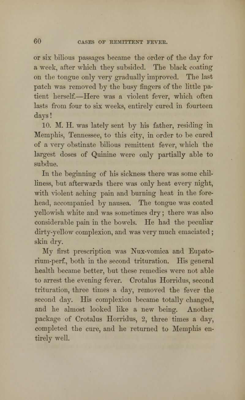 or six bilious passages became the order of the day for a week, after which they subsided. The black coating on the tongue only very gradually improved. The last patch was removed by the busy fingers of the little pa- tient herself.—Here was a violent fever, which often lasts from four to six weeks, entirely cured in fourteen days! 10. M. H. was lately sent by his father, residing in Memphis, Tennessee, to this city, in order to be cured of a very obstinate bilious remittent fever, which the largest doses of Quinine were only partially able to subdue. In the beginning of his sickness there was some chil- liness, but afterwards there was only heat every night, with violent aching pain and burning heat in the fore- head, accompanied by nausea. The tongue was coated yellowish white and was sometimes dry; there was also considerable pain in the bowels. He had the peculiar dirty-yellow complexion, and was very much emaciated; skin dry. My first prescription was Nux-vomica and Eupato- rium-perf., both in the second trituration. His general health became better, but these remedies were not able to arrest the evening fever. Crotalus Horridus, second trituration, three times a day, removed the fever the second day. His complexion became totally changed, and he almost looked like a new being. Another package of Crotalus Horridus, 2, three times a day, completed the cure, and he returned to Memphis en- tirely well.