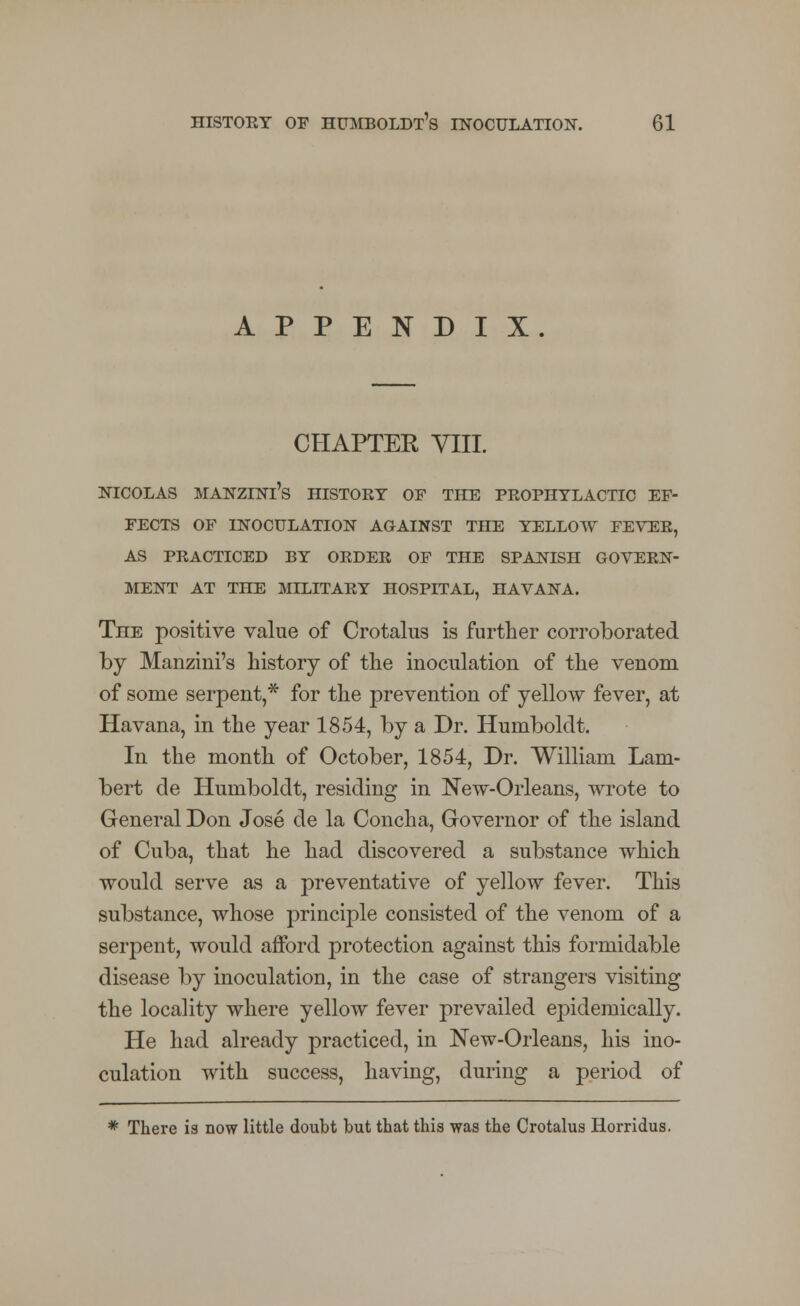 APPENDIX. CHAPTER VIII. NICOLAS MANZINl's HISTOET OF THE PROPHYLACTIC EF- FECTS OF INOCULATION AGAINST THE YELLOW FEVER, AS PRACTICED BY ORDER OF THE SPANISH GOVERN- MENT AT THE MILITARY HOSPITAL, HAVANA. The positive value of Crotalus is further corroborated by Manziui's history of the inoculation of the venom of some serpent,* for the prevention of yellow fever, at Havana, in the year 1854, by a Dr. Humboldt. In the month of October, 1854, Dr. William Lam- bert de Humboldt, residing in New-Orleans, wrote to General Don Jose de la Concha, Governor of the island of Cuba, that he had discovered a substance which would serve as a preventative of yellow fever. This substance, whose principle consisted of the venom of a serpent, would afford protection against this formidable disease by inoculation, in the case of strangers visiting the locality where yellow fever prevailed epidemically. He had already practiced, in New-Orleans, his ino- culation with success, having, during a period of * There is now little doubt but that this was the Crotalus Horridus.