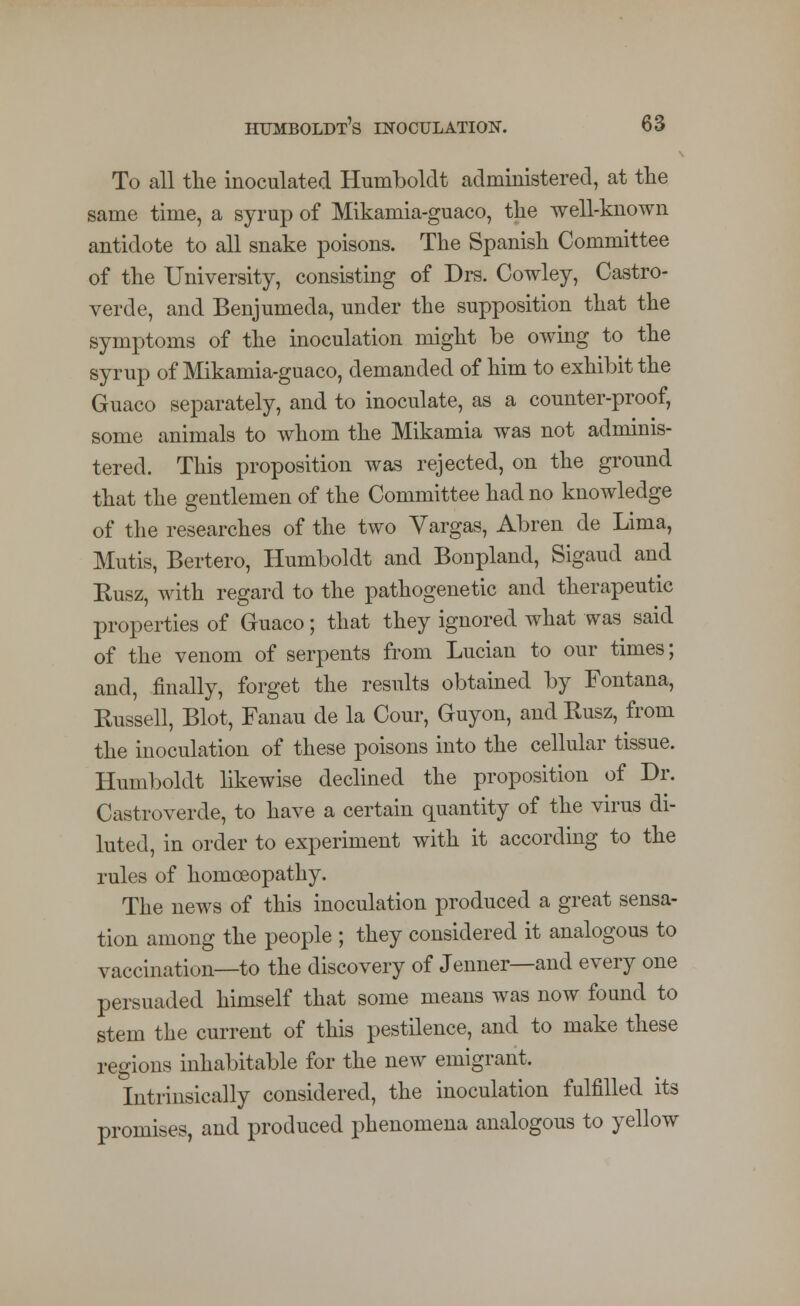 To all the inoculated Humboldt administered, at the same time, a syrup of Mikamia-guaco, the well-known antidote to all snake poisons. The Spanish Committee of the University, consisting of Drs. Cowley, Castro- verde, and Benjumeda, under the supposition that the symptoms of the inoculation might be owing to the syrup of Mikamia-guaco, demanded of him to exhibit the Guaco separately, and to inoculate, as a counter-proof, some animals to whom the Mikamia was not adminis- tered. This proposition was rejected, on the ground that the gentlemen of the Committee had no knowledge of the researches of the two Vargas, Abren de Lima, Mutis, Bertero, Humboldt and Bonpland, Sigaud and Kusz, with regard to the pathogenetic and therapeutic properties of Guaco; that they ignored what was said of the venom of serpents from Lucian to our times; and, finally, forget the results obtained by Fontana, Russell, Blot, Fanau de la Cour, Guyon, and Rusz, from the inoculation of these poisons into the cellular tissue. Humboldt likewise declined the proposition of Dr. Castroverde, to have a certain quantity of the virus di- luted, in order to experiment with it according to the rules of homoeopathy. The news of this inoculation produced a great sensa- tion among the people ; they considered it analogous to vaccination—to the discovery of Jenner—and every one persuaded himself that some means was now found to stem the current of this pestilence, and to make these regions inhabitable for the new emigrant. Intrinsically considered, the inoculation fulfilled its promises, and produced phenomena analogous to yellow