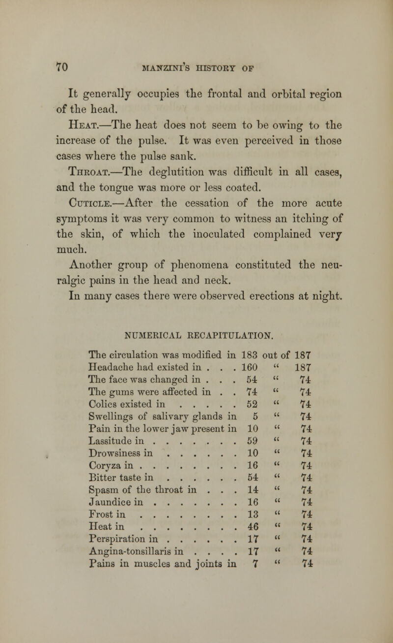 It generally occupies the frontal and orbital region of the head. Heat.—The heat does not seem to be owing to the increase of the pulse. It was even perceived in those cases where the pulse sank. Throat.—The deglutition was difficult in all cases, and the tongue was more or less coated. Cuticle.—After the cessation of the more acute symptoms it was very common to witness an itching of the skin, of which the inoculated complained very much. Another group of phenomena constituted the neu- ralgic pains in the head and neck. In many cases there were observed erections at night. NUMERICAL RECAPITULATION. The circulation was modified in 183 out of 187 Headache had existed in . . .160  187 The face was changed in ... 54  74 The gums were affected in . . 74  74 Colics existed in 52  74 Swellings of salivary glands in 5  74 Pain in the lower jaw present in 10  74 Lassitude in 59  74 Drowsiness in 10  74 Coryza in 16  74 Bitter taste in 54  74 Spasm of the throat in ... 14  74 Jaundice in 16  74 Frost in 13  74 Heat in 46  74 Perspiration in 17  74 Angina-tonsillaris in .... 17  74 Pains in muscles and joints in 7  74