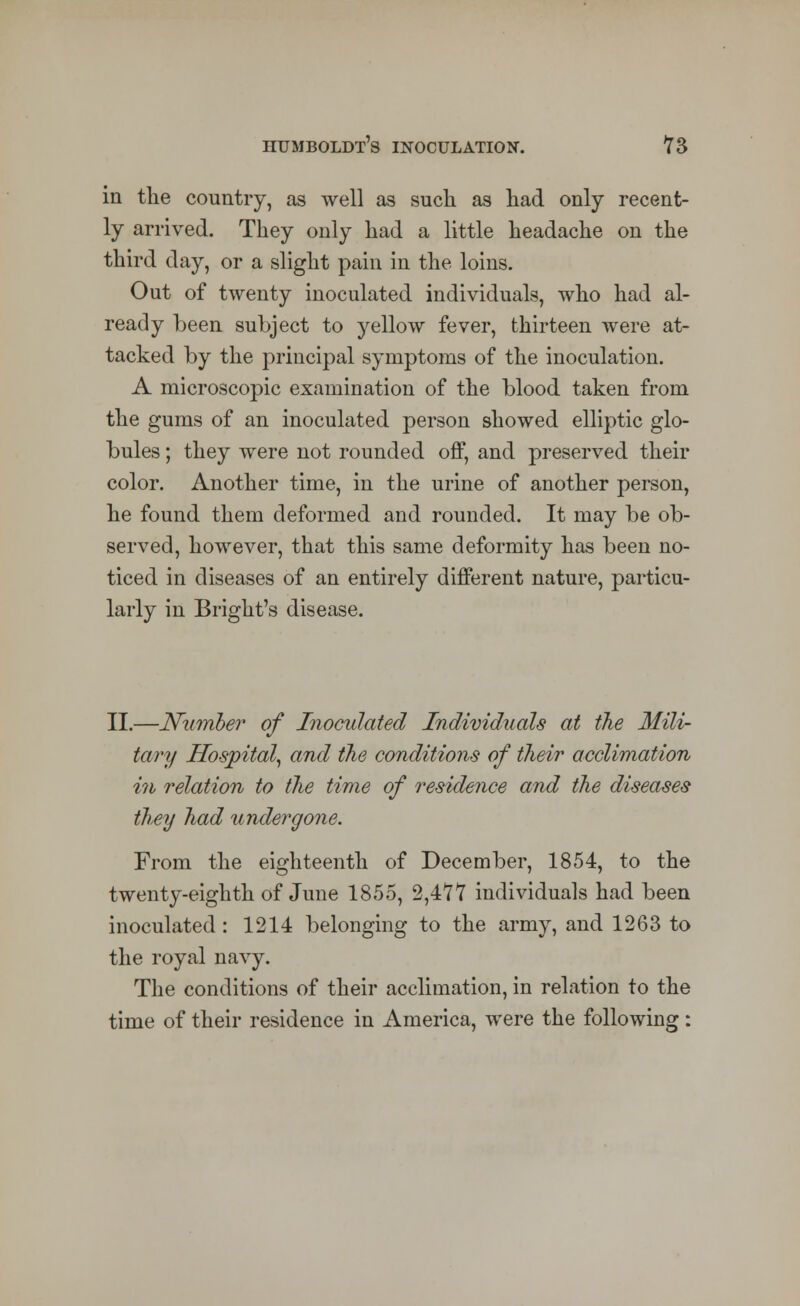 in the country, as well as such as had only recent- ly arrived. They only had a little headache on the third day, or a slight pain in the loins. Out of twenty inoculated individuals, who had al- ready been subject to yellow fever, thirteen were at- tacked by the principal symptoms of the inoculation. A microscopic examination of the blood taken from the gums of an inoculated person showed elliptic glo- bules ; they were not rounded off, and preserved their color. Another time, in the urine of another person, he found them deformed and rounded. It may be ob- served, however, that this same deformity has been no- ticed in diseases of an entirely different nature, particu- larly in Bright's disease. II.—Number of Inoculated Individuals at the Mili- tary Hospital, and the conditions of their acclimation in relation to the time of residence and the diseases they had undergone. From the eighteenth of December, 1854, to the twenty-eighth of June 1855, 2,4*77 individuals had been inoculated : 1214 belonging to the army, and 1263 to the royal navy. The conditions of their acclimation, in relation to the time of their residence in America, were the following: