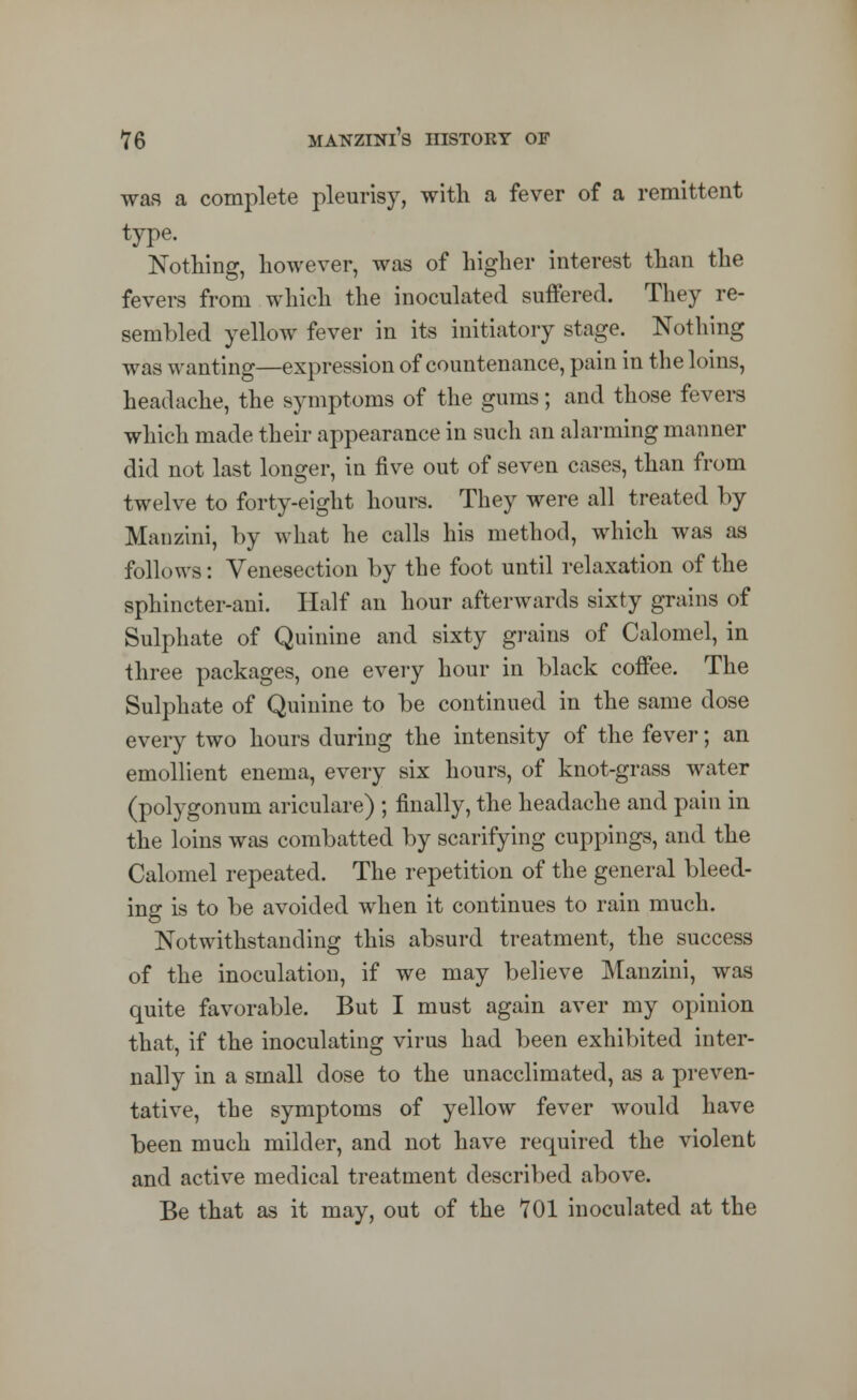 was a complete pleurisy, with a fever of a remittent type. Nothing, however, was of higher interest than the fevers from which the inoculated suffered. They re- sembled yellow fever in its initiatory stage. Nothing was wanting—expression of countenance, pain in the loins, headache, the symptoms of the gums; and those fevers which made their appearance in such an alarming manner did not last longer, in five out of seven cases, than from twelve to forty-eight hours. They were all treated by Manzini, by what he calls his method, which was as follows: Venesection by the foot until relaxation of the sphincter-ani. Half an hour afterwards sixty grains of Sulphate of Quinine and sixty grains of Calomel, in three packages, one every hour in black coffee. The Sulphate of Quinine to be continued in the same dose every two hours during the intensity of the fever; an emollient enema, every six hours, of knot-grass water (polygonum ariculare) ; finally, the headache and pain in the loins was combatted by scarifying cuppings, and the Calomel repeated. The repetition of the general bleed- ing is to be avoided when it continues to rain much. Notwithstanding this absurd treatment, the success of the inoculation, if we may believe Manzini, was quite favorable. But I must again aver my opinion that, if the inoculating virus had been exhibited inter- nally in a small dose to the unacclimated, as a preven- tative, the symptoms of yellow fever would have been much milder, and not have required the violent and active medical treatment described above. Be that as it may, out of the 701 inoculated at the