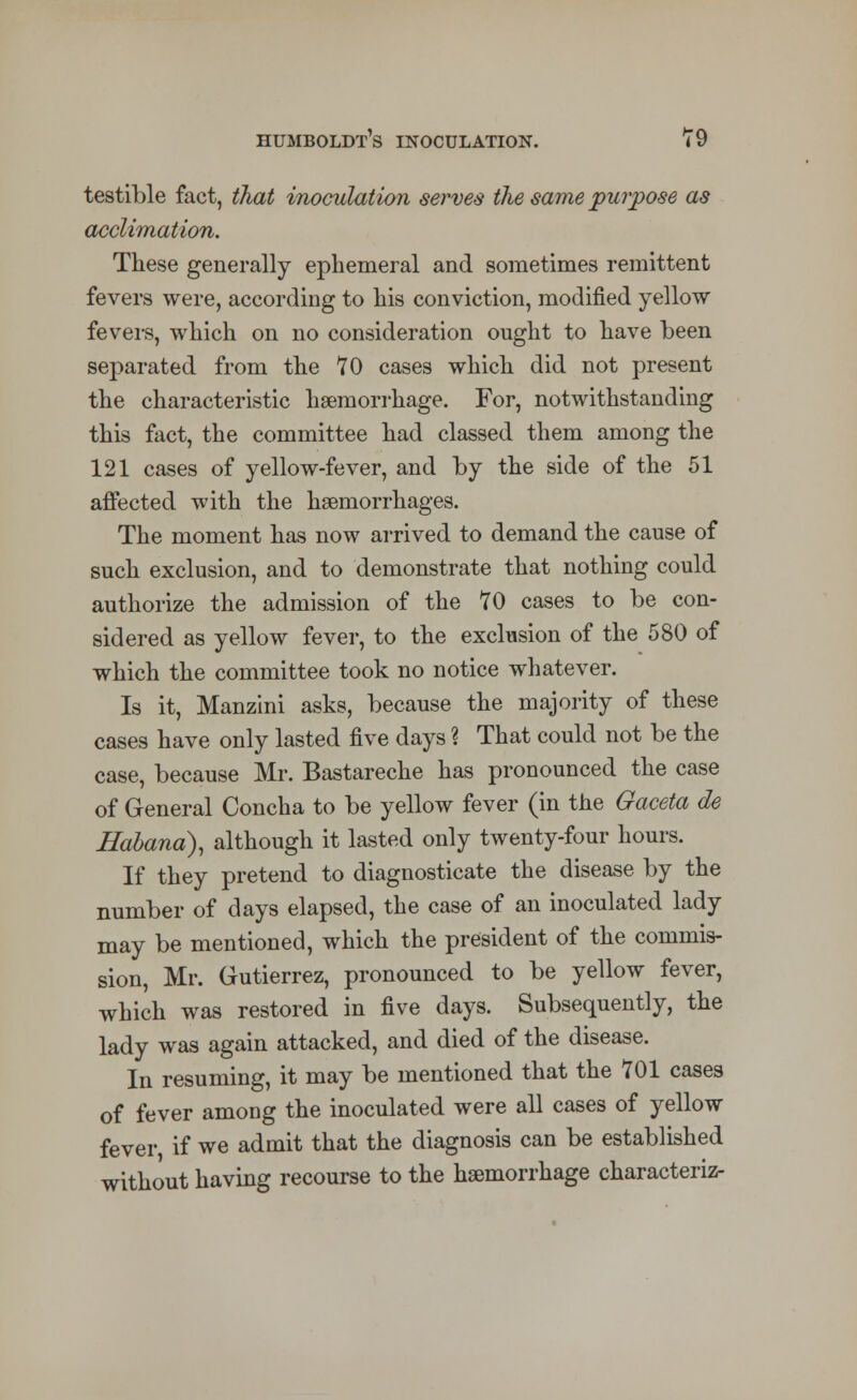 testible fact, that inoculation serves the same purpose as acclimation. These generally ephemeral and sometimes remittent fevers were, according to his conviction, modified yellow fevers, which on no consideration ought to have been separated from the 70 cases which did not present the characteristic haemorrhage. For, notwithstanding this fact, the committee had classed them among the 121 cases of yellow-fever, and by the side of the 51 affected with the haemorrhages. The moment has now arrived to demand the cause of such exclusion, and to demonstrate that nothing could authorize the admission of the 70 cases to be con- sidered as yellow fever, to the exclusion of the 580 of which the committee took no notice whatever. Is it, Manzini asks, because the majority of these cases have only lasted five days ? That could not be the case, because Mr. Bastareche has pronounced the case of General Concha to be yellow fever (in the Gaceta de Habana), although it lasted only twenty-four hours. If they pretend to diagnosticate the disease by the number of days elapsed, the case of an inoculated lady may be mentioned, which the president of the commis- sion, Mr. Gutierrez, pronounced to be yellow fever, which was restored in five days. Subsequently, the lady was again attacked, and died of the disease. In resuming, it may be mentioned that the 701 cases of fever among the inoculated were all cases of yellow fever if we admit that the diagnosis can be established without having recourse to the haemorrhage characteriz-