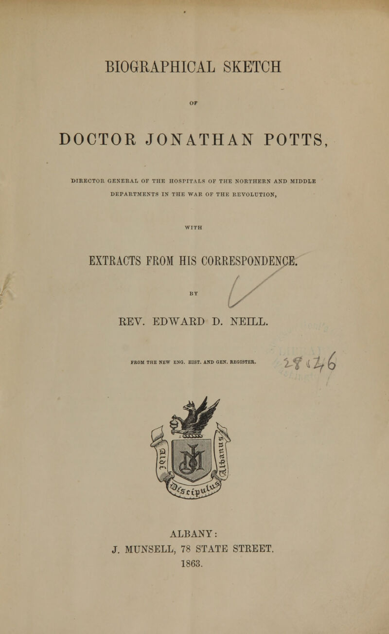 BIOGRAPHICAL SKETCH DOCTOR JONATHAN POTTS, DIRECTOR GENERAL OF THE HOSPITALS OF THE NORTHERN AND MIDDLE DEPARTMENTS IN THE WAR OF THE REVOLUTION, EXTRACTS FROM HIS CORRESPONDENCE. REV. EDWARD D. NELLL. FROM THE NEW ENG. HIST. AND GEN. REGISTER. Vtilf(> \ IT^x = 1 wv a 1 Or l'^ £ Iflq hi \« °M IEI1 11 \-p ALBANY: J. MUNSELL, 78 STATE STREET. 1863.