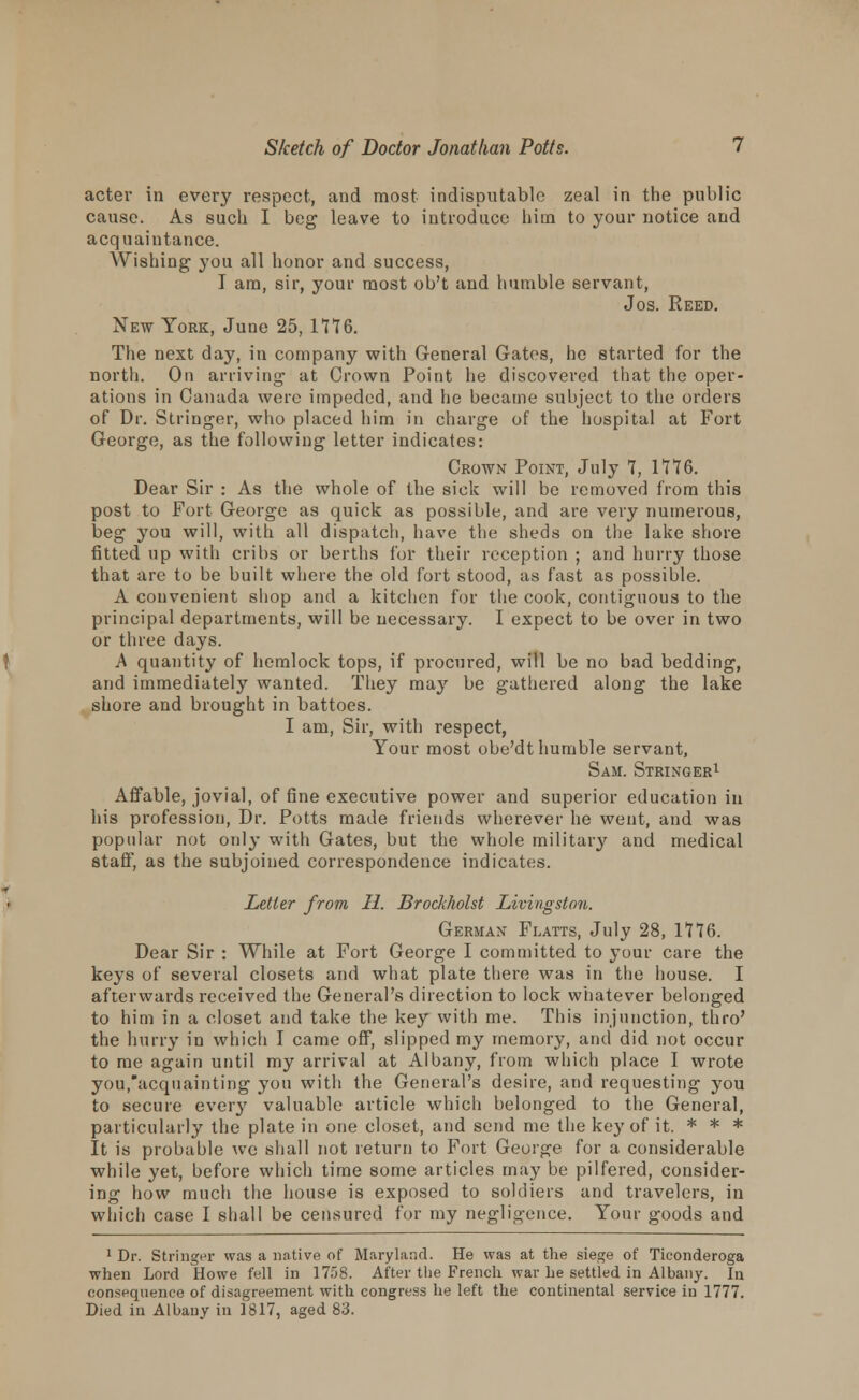 acter in every respect, and most indisputable zeal in the public cause. As such I beg leave to introduce hitn to your notice and acquaintance. Wishing you all honor and success, I am, sir, your most ob't and humble servant, Jos. Reed. New York, June 25, 1776. The next day, in company with General Gates, he started for the north. On arriving- at Crown Point he discovered that the oper- ations in Canada were impeded, and he became subject to the orders of Dr. Stringer, who placed him in charge of the hospital at Fort George, as the following letter indicates: Crown Point, July 7, 1776. Dear Sir : As the whole of the sick will be removed from this post to Fort George as quick as possible, and are very numerous, beg you will, with all dispatch, have the sheds on the lake shore fitted up with cribs or berths for their reception ; and hurry those that are to be built where the old fort stood, as fast as possible. A convenient shop and a kitchen for the cook, contiguous to the principal departments, will be necessary. I expect to be over in two or three days. A quantity of hemlock tops, if procured, will be no bad bedding, and immediately wanted. They may be gathered along the lake shore and brought in battoes. I am, Sir, with respect, Your most obe'dt humble servant, Sam. Stringer1 Affable, jovial, of fine executive power and superior education in his profession, Dr. Potts made friends wherever he went, and was popular not only with Gates, but the whole military and medical staff, as the subjoined correspondence indicates. Letter from II. Brockholst Livingston. German Flatts, July 28, 1776. Dear Sir : While at Fort George I committed to your care the keys of several closets and what plate there was in the house. I afterwards received the General's direction to lock whatever belonged to him in a closet and take the key with me. This injunction, thro' the hurry in which I came off, slipped my memory, and did not occur to me again until my arrival at Albany, from which place I wrote you.'acquainting you with the General's desire, and requesting you to secure every valuable article which belonged to the General, particularly the plate in one closet, and send me the key of it. * * * It is probable we shall not return to Fort George for a considerable while yet, before which time some articles may be pilfered, consider- ing how much the house is exposed to soldiers and travelers, in which case I shall be censured for my negligence. Your goods and 1 Dr. Stringer was a native of Maryland. He was at the siege of Ticonderoga when Lord Howe fell in 1758. After the French war he settled in Albany. In consequence of disagreement with congress he left the continental service in 1777. Died in Albany in 1817, aged 83.