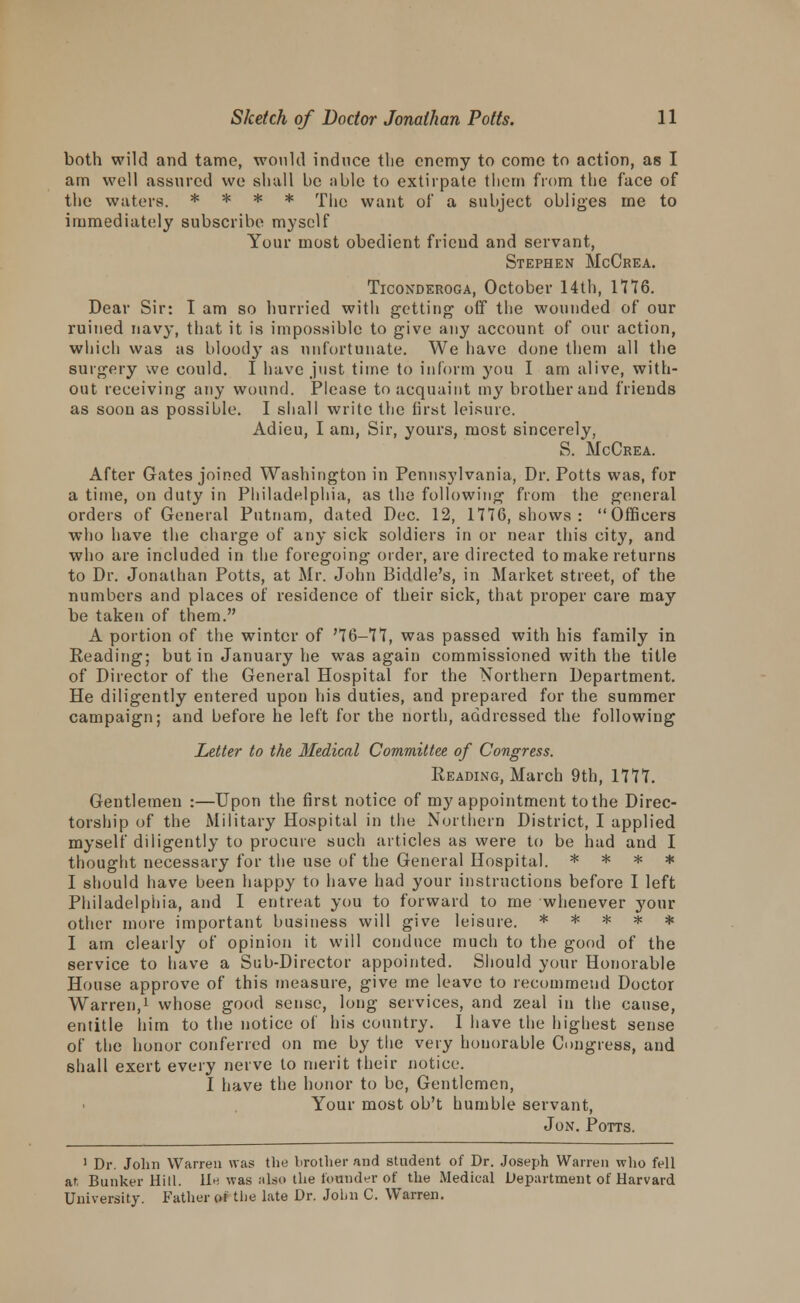 both wild and tame, would induce tlie enemy to come to action, as I am well assured we shall be ;ible to extirpate tliem from the face of the waters. * * * * The want of a subject obliges me to immediately subscribe myself Your most obedient friend and servant, Stephen McCrea. Ticonderoga, October 14th, 1776. Dear Sir: I am so hurried with getting' off the wounded of our ruined navy, that it is impossible to give any account of our action, which was as blood}' as unfortunate. We have done them all the surgery we could. I have just time to inform you I am alive, with- out receiving any wound. Please to acquaint my brother and friends as soon as possible. I shall write the first leisure. Adieu, I am, Sir, yours, most sincerely, S. McCrea. After Gates joined Washington in Pennsylvania, Dr. Potts was, for a time, on duty in Philadelphia, as the following from the general orders of General Putnam, dated Dec. 12, 1776, shows : Officers who have the charge of any sick soldiers in or near this city, and who are included in the foregoing order, are directed to make returns to Dr. Jonathan Potts, at Mr. John Biddle's, in Market street, of the numbers and places of residence of their sick, that proper care may be taken of them. A portion of the winter of '76-77, was passed with his family in Reading; but in January he was again commissioned with the title of Director of the General Hospital for the Northern Department. He diligently entered upon his duties, and prepared for the summer campaign; and before he left for the north, addressed the following Letter to the Medical Committee of Congress. Reading, March 9th, 1777. Gentlemen :—Upon the first notice of my appointment to the Direc- torship of the Military Hospital in the Northern District, I applied myself diligently to procure such articles as were to be had and I thought necessary for the use of the General Hospital. * * * * I should have been happy to have had your instructions before I left Philadelphia, and I entreat you to forward to me whenever j'our other more important business will give leisure. ***** I am clearly of opinion it will conduce much to the good of the service to have a Sub-Director appointed. Should your Honorable House approve of this measure, give me leave to recommend Doctor Warren,1 whose good sense, long services, and zeal in the cause, entitle him to the notice of his country. I have the highest sense of the honor conferred on me by the very honorable Congress, and shall exert every nerve to merit their notice. I have the honor to be, Gentlemen, Your most ob't humble servant, Jon. Potts. 1 Dr. John Warren was the brother and student of Dr. Joseph Warren who fell at, Bunker Hill, lie was also the founder of the Medical Department of Harvard University. Father of the late Dr. John C. Warren.