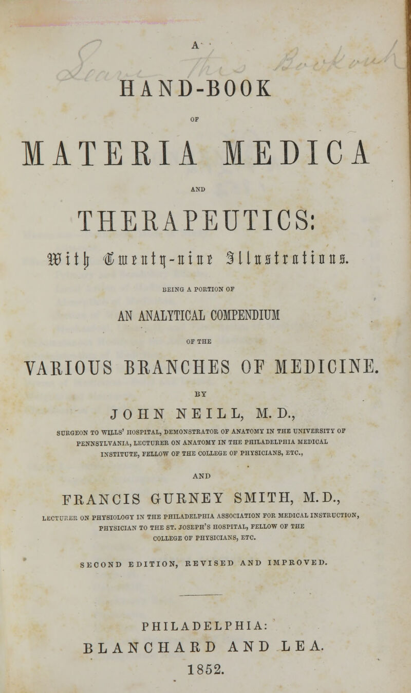 MATERIA MEDICA AND THERAPEUTICS: Iflitjj $ttmttt|-ttitn SlUHtratintts. BEING A PORTION OF AN ANALYTICAL COMPENDIUM VARIOUS BRANCHES OF MEDICINE. BY JOHN NEILL, M. D., SURGEON TO WILLS' nOSPITAL, DEMONSTRATOR OF ANATOMY IN THE UNIVERSITY OF PENNSYLVANIA, LECTURER ON ANATOMY IN THE PHILADELPHIA MEDICAL INSTITUTE, FELLOW OF THE COLLEGE OF PHYSICIANS, ETC., AND FRANCIS GURNEY SMITH, M.D., LECTURER ON PHYSIOLOGY IN THE PHILADELPHIA ASSOCIATION FOR MEDICAL INSTRUCTION, PHYSICIAN TO THE ST. JOSEPH'S HOSPITAL, FELLOW OF THE COLLEGE OF PHYSICIANS, ETC. SECOND EDITION, REVISED AND IMPROVED. PHILADELPHIA: BLANCHARD AND LEA. 1852.