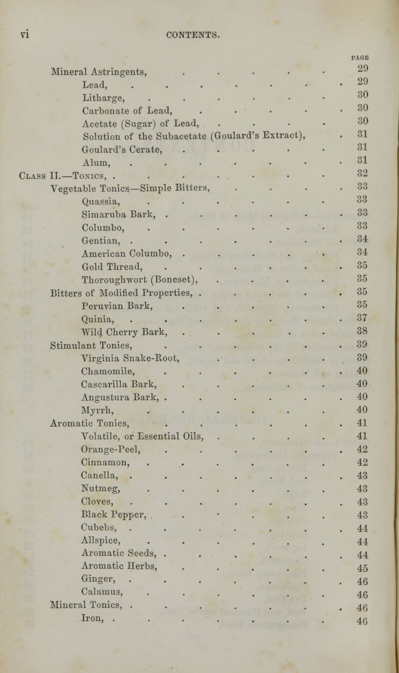 Mineral Astringents, Lead, .... Litharge, Carbonate of Lead, Acetate (Sugar) of Lead, Solution of the Subacetate (Goulard Goulard's Cerate, Alum, Class II.—Tonics, . Vegetable Tonics—Simple Bitters, Quassia, Simaruba Bark, . Columbo, Gentian, . American Columbo, . Gold Thread, Thoroughwort (Boneset) Bitters of Modified Properties, Peruvian Bark, Quinia, Wild Cherry Bark, . Stimulant Tonics, Virginia Snake-Root, Chamomile, Cascarilla Bark, Angustura Bark, . Myrrh, Aromatic Tonics, Volatile, or Essential Oils Orange-Peel, Cinnamon, Canella, Nutmeg, Cloves, Black Pepper, . Cubebs, Allspice, Aromatic Seeds, . Aromatic Herbs, Ginger, Calamus, Mineral Tonics, . Iron, . s Extract),