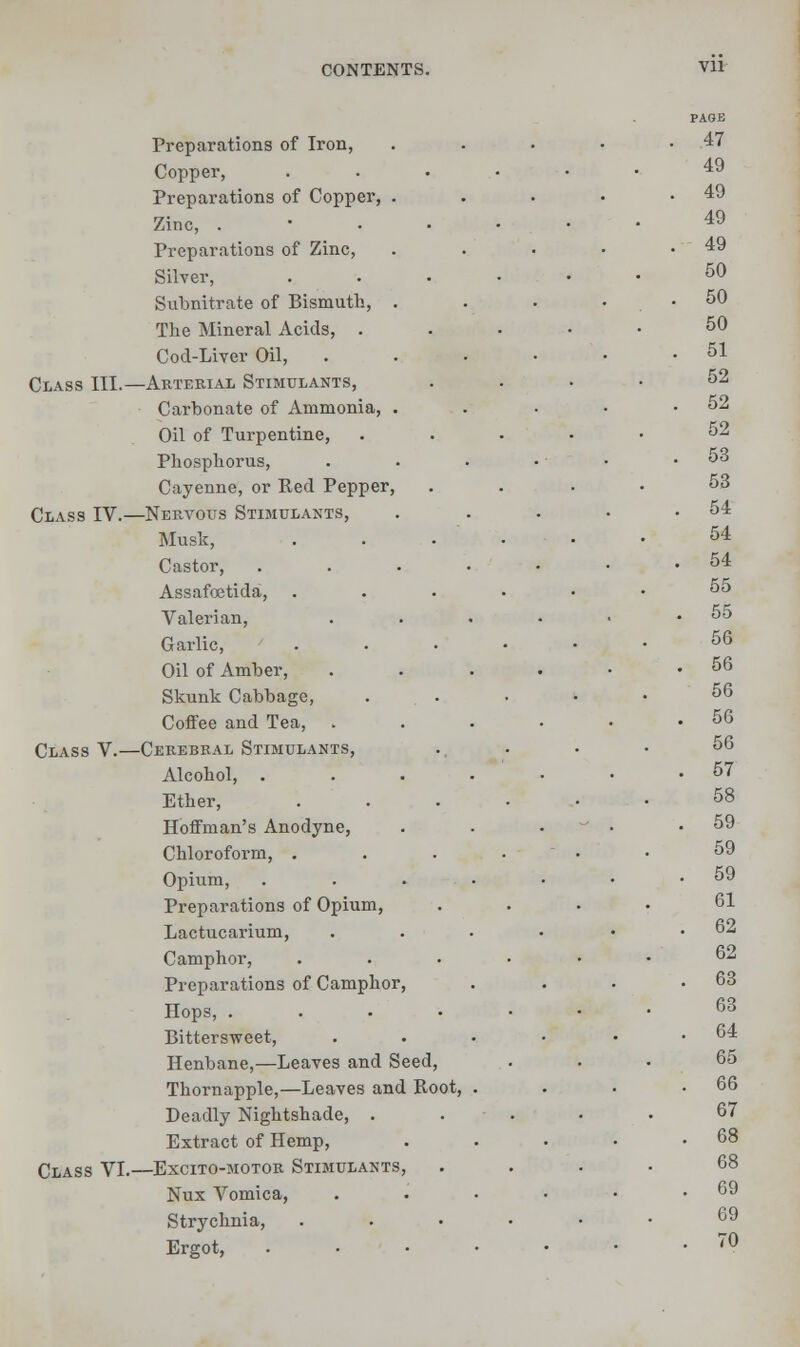 Vll Preparations of Iron, Copper, Preparations of Copper, Zinc, . Preparations of Zinc, Silver, Subnitrate of Bismuth, The Mineral Acids, . Cod-Liver Oil, Class III.—Arterial Stimulants, Carbonate of Ammonia, Oil of Turpentine, Phosphorus, Cayenne, or Red Pepper Class IV.—Nervous Stimulants, Musk, Castor, Assafoetida, Valerian, Garlic, Oil of Amber, Skunk Cabbage, Coffee and Tea, Class V.—Cerebral Stimulants, Alcohol, . Ether, Hoffman's Anodyne, Chloroform, . Opium, Preparations of Opium, Lactucarium, Camphor, Preparations of Camphor Hops, . Bittersweet, Henbane,—Leaves and Seed, Thornapple,—Leaves and Boot, Deadly Nightshade, . Extract of Hemp, Class VI.—Excito-motor Stimulants, Nux Vomica, Strychnia, Ergot,