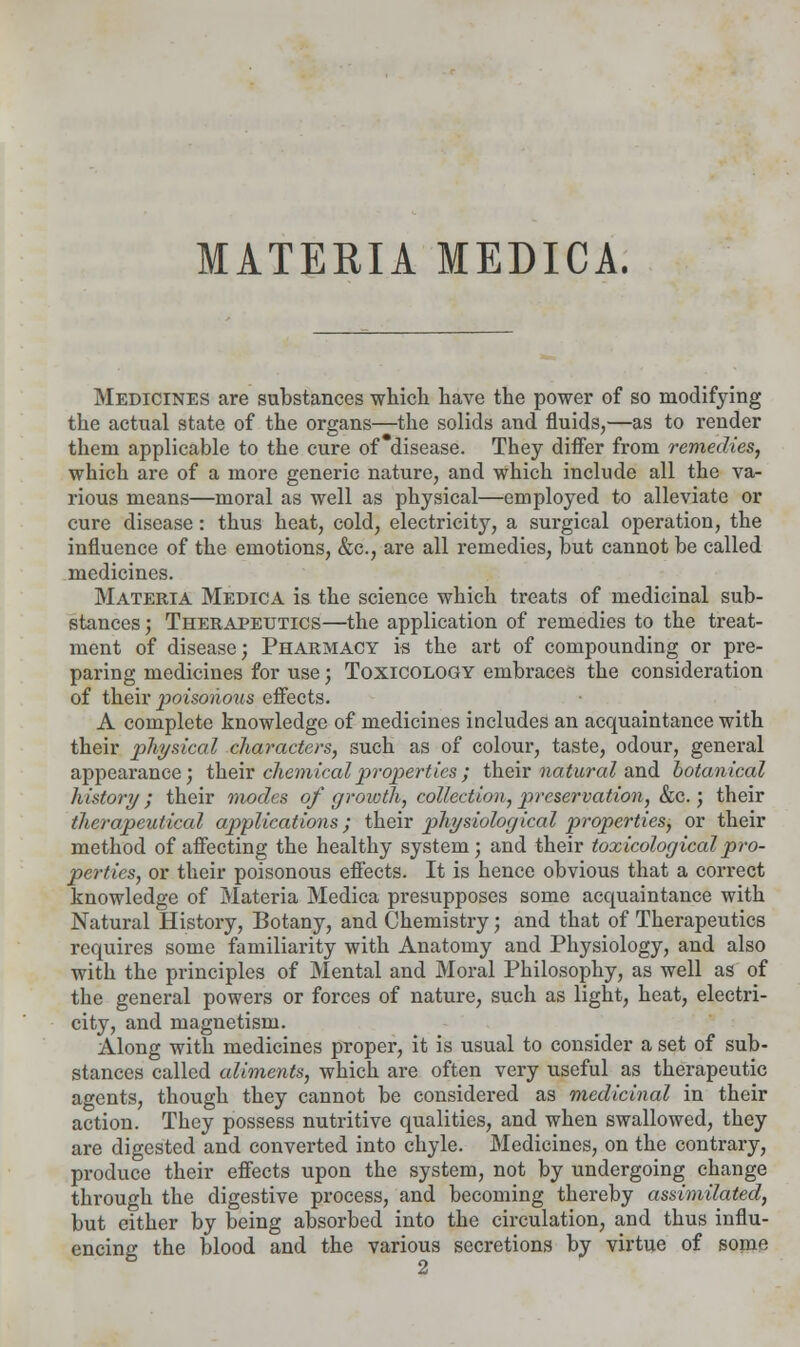 MATERIA MEDICA. Medicines are substances which have the power of so modifying the actual state of the organs—the solids and fluids,—as to render them applicable to the cure of disease. They differ from remedies, which are of a more generic nature, and which include all the va- rious means—moral as well as physical—employed to alleviate or cure disease: thus heat, cold, electricity, a surgical operation, the influence of the emotions, &c, are all remedies, but cannot be called medicines. Materia Medica is the science which treats of medicinal sub- stances ; Therapeutics—the application of remedies to the treat- ment of disease; Pharmacy is the art of compounding or pre- paring medicines for use; Toxicology embraces the consideration of their poisoiious effects. A complete knowledge of medicines includes an acquaintance with their physical characters, such as of colour, taste, odour, general appearance; their chemical properties; their natural and botanical history; their modes of growth, collection, preservation, &c.; their therapeutical applications; their physiological properties, or their method of affecting the healthy system; and their toxicological pro- perties, or their poisonous effects. It is hence obvious that a correct knowledge of Materia Medica presupposes some acquaintance with Natural History, Botany, and Chemistry; and that of Therapeutics requires some familiarity with Anatomy and Physiology, and also with the principles of Mental and Moral Philosophy, as well as of the general powers or forces of nature, such as light, heat, electri- city, and magnetism. Along with medicines proper, it is usual to consider a set of sub- stances called aliments, which are often very useful as therapeutic agents, though they cannot be considered as medicinal in their action. They possess nutritive qualities, and when swallowed, they are digested and converted into chyle. Medicines, on the contrary, produce their effects upon the system, not by undergoing change through the digestive process, and becoming thereby assimilated, but either by being absorbed into the circulation, and thus influ- encing the blood and the various secretions by virtue of some