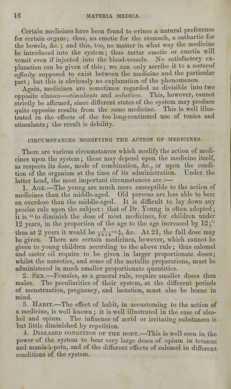 Certain medicines have been found to evince a natural preference for certain organs; thus, an emetic for the stomach, a cathartic for the bowels, &c.; and this, too, no matter in what way the medicine be introduced into the system; thus tartar emetic or emetia will vomit even if injected into the blood-vessels. No satisfactory ex- planation can be given of this; we can only ascribe it to a natural affinity supposed to exist between the medicine and the particular part; but this is obviously no explanation of the phenomenon. Again, medicines are sometimes regarded as divisible into two opposite classes—stimulants and sedatives. This, however, cannot strictly be affirmed, since different states of the system may produce quite opposite results from the same medicine. This is well illus- trated in the effects of the too long-continued use of tonics and stimulants; the result is debility. CIRCUMSTANCES MODIFYING THE ACTION OF MEDICINES. There are various circumstances which modify the action of medi- cines upon the system; these may depend upon the medicine itself, as respects its dose, mode of combination, &c, or upon the condi- tion of the organism at the time of its administration. Under, the latter head, the most important circumstances are :— 1. Age.—The young are much more susceptible to the action of medicines than the middle-aged. Old persons are less able to bear an overdose than the middle-aged. It is difficult to lay down any precise rule upon the subject: that of Dr. Young is often adopted; it is to diminish the dose of most medicines, for children under 12 years, in the proportion of the age to the age increased by 12 •/' thus at 2 years it would be 2+i2~7? &c- At 21, the full dose may be given. There are certain medicines, however, which cannot be given to young children according to the above rule ; thus calomel and castor oil require to be given in larger proportionate doses; whilst the narcotics, and some of the metallic preparations, must be administered in much smaller proportionate quantities. 2. Sex.—Females, as a general rule, require smaller doses than males. The peculiarities of their system, at the different periods of menstruation, pregnancy, and lactation, must also be borne in mind. 3. Habit.—The effect of habit, in accustoming to the action of a medicine, is well known; it is well illustrated in the case of alco- hol and opium. The influence of acrid or irritating substances is but little diminished by repetition. 4. Diseased condition of the body.—This is well seen in the power of the system to bear very large doses of opium in tetanus and mania-a-potu, and of the different effects of calomel in different conditions of the system.