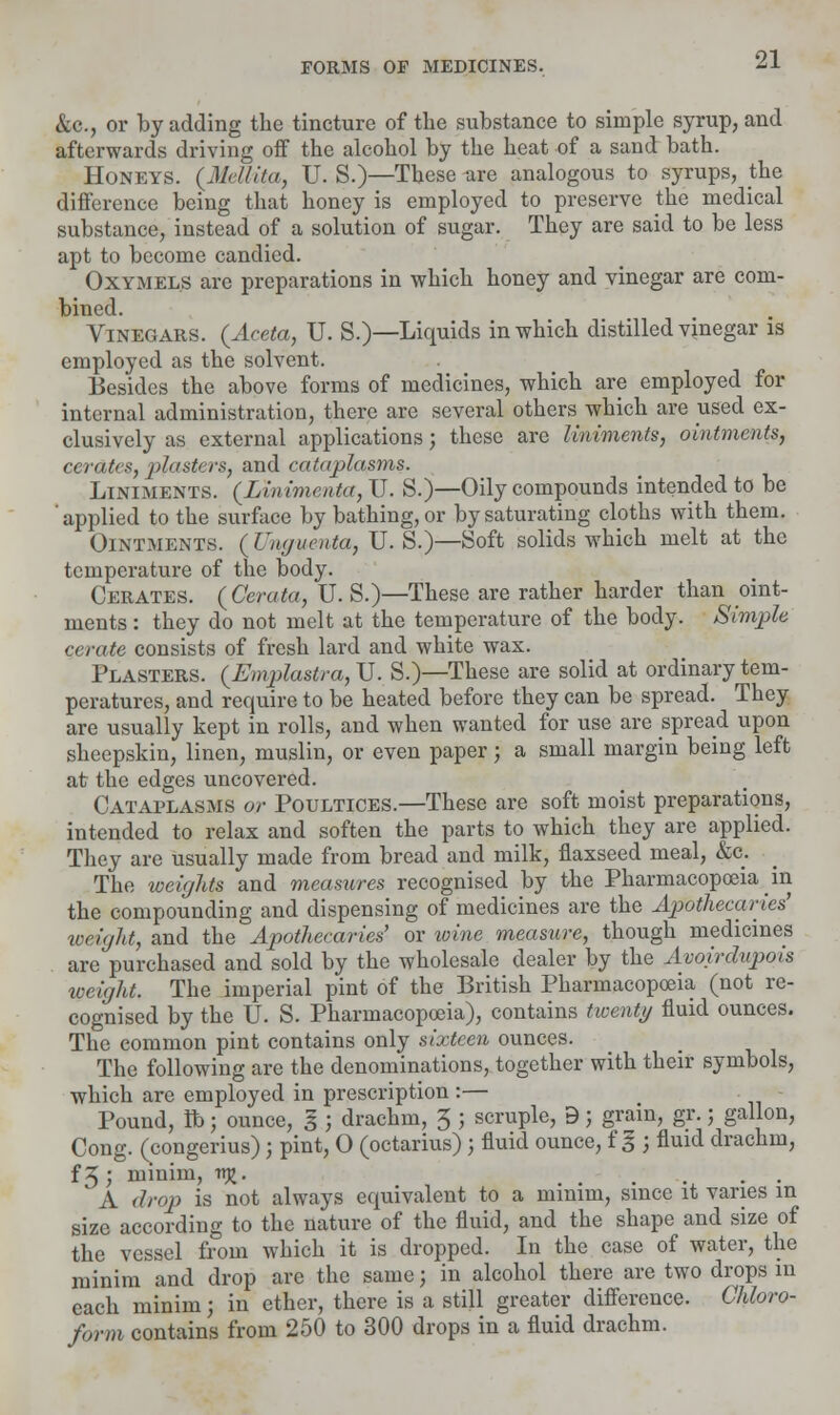 &c, or by adding the tincture of the substance to simple syrup, and afterwards driving oif the alcohol by the heat of a sand bath. Honeys. (Militia, U. S.)—These are analogous to syrups, the difference being that honey is employed to preserve the medical substance, instead of a solution of sugar. They are said to be less apt to become candied. Oxymel.s are preparations in which honey and vinegar are com- bined. Vinegars. (Aceta, U. S.)—Liquids in which distilled vinegar is employed as the solvent. Besides the above forms of medicines, which are employed for internal administration, there are several others which are used ex- clusively as external applications; these are liniments, ointments, cerate, plasters, and cataplasms. Liniments. (Linimenta, U. S.)—Oily compounds intended to be 'applied to the surface by bathing, or by saturating cloths with them. Ointments. ( Vnauenta, U. S.)—Soft solids which melt at the temperature of the body. Cerates. (Cerata, U. S.)—These are rather harder than oint- ments : they do not melt at the temperature of the body. Simple cerate consists of fresh lard and white wax. Plasters. (Emplastra, U. S.)—These are solid at ordinary tem- peratures, and require to be heated before they can be spread. They are usually kept in rolls, and when wanted for use are spread upon sheepskin, linen, muslin, or even paper; a small margin being left at the edges uncovered. Cataplasms or Poultices.—These are soft moist preparations, intended to relax and soften the parts to which they are applied. They are usually made from bread and milk, flaxseed meal, &c. The weights and measures recognised by the Pharmacopoeia in the compounding and dispensing of medicines are the Apothecaries' weight, and the Apothecaries' or wine measure, though medicines are purchased and sold by the wholesale dealer by the Avoirdupois weight. The imperial pint of the British Pharmacopoeia (not re- cognised by the U. S. Pharmacopoeia), contains twenty fluid ounces. The common pint contains only sixteen ounces. The following are the denominations, together with their symbols, which are employed in prescription :— Pound, lb; ounce, I; drachm, 5 ; scruple, 9; grain, gr.; gallon, Cong, (congerius); pint, O (octarius) ; fluid ounce, f § ; fluid drachm, f3; minim, njj. A drop is not always equivalent to a minim, since it varies in size according to the nature of the fluid, and the shape and size of the vessel from which it is dropped. In the case of water, the minim and drop arc the same; in alcohol there are two drops in each minim; in ether, there is a still greater difference. Chloro- form contains from 250 to 300 drops in a fluid drachm.