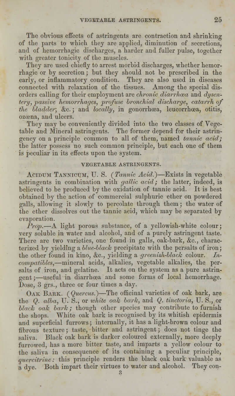 The obvious effects of astringents are contraction and shrinking of the parts to which they are applied, diminution of secretions, and of hemorrhagic discharges, a harder and fuller pulse, together ■with greater tonicity of the muscles. They are used chiefly to arrest morbid discharges, whether hemor- rhagic or by secretion; but they should not be prescribed in the early, or inflammatory condition. They are also used in diseases connected with relaxation of the tissues. Among the special dis- orders calling for their employment are chronic diarrhoea and dysen- tery, passive hemorrhages, profuse bronchial discharge, catarrh of the bladder; &c.; and locally, in gonorrhoea, leucorrhcea, otitis, ozcena, and ulcers. They may be conveniently divided into the two classes of Vege- table and Mineral astringents. The former depend for their astrin- gency on a principle common to all of them, named tannic acid; the latter possess no such common principle, but each one of them is peculiar in its effects upon the system. VEGETABLE ASTRINGENTS. Acidum Tannicum, U. S. {Tannic Acid.)—Exists in vegetable astringents in combination with gallic acid; the latter, indeed, is believed to be produced by the oxidation of tannic acid. It is best obtained by the action of commercial sulphuric ether on powdered galls, allowing it slowly to percolate through them; the water of the ether dissolves out the tannic acid, which may be separated by evaporation. Prop.—A light porous substance, of a yellowish-white colour; very soluble in water and alcohol, and of a purely astringent taste. There are two varieties, one found in galls, oak-bark, &c, charac- terized by yielding a blue-blaclc precipitate with the persalts of iron; the other found in kino, &c, yielding a greenish-black colour. In- compatibles,—mineral acids, alkalies, vegetable alkalies, the per- salts of iron, and gelatine. It acts on the system as a pure astrin- gent ;—useful in diarrhoea and some forms of local hemorrhage. Dose, 3 grs., three or four times a day. Oak Bark. (Quercus.)—The officinal varieties of oak bark, are the Q. alba, U. S., or white oak bark, and Q. tinctoria, U. S., or black oak bark; though other species may contribute to furnish the shops. White oak bark is recognised by its whitish epidermis and superficial furrows; internally, it has a light-brown colour and fibrous texture; taste, bitter and astringent; does not tinge the saliva. Black oak bark is darker coloured externally, more deeply furrowed, has a more bitter taste, and imparts a yellow colour to the saliva in consequence of its containing a peculiar principle, quercitrine: this principle renders the black oak bark valuable as a dye. Both impart their virtues to water and alcohol. They con-