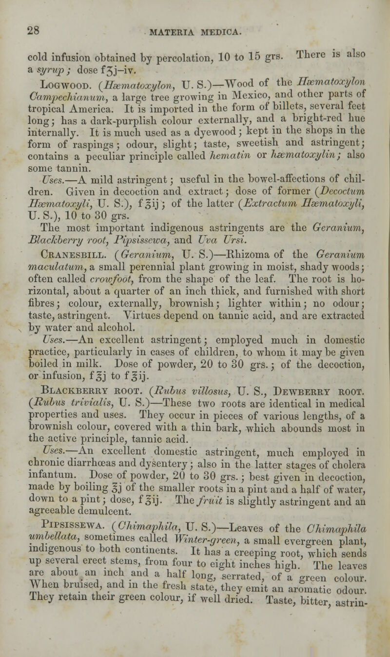 cold infusion obtained by percolation, 10 to 15 grs. There is also a syrup ; dose f 3J-iv. Logwood. (Heematoxylon, U.S.)—Wood of the Hsematoxylon Campechianum, a large tree growing in Mexico, and other parts of tropical America, It is imported in the form of billets, several feet long; has a dark-purplish colour externally, and a bright-red hue internally. It is much used as a dyewood; kept in the shops in the form of raspings; odour, slight; taste, sweetish and astringent; contains a peculiar principle called hematin or hematoxylin; also some tannin. Uses.—A mild astringent; useful in the bowel-affections of chil- dren. Given in decoction and extract; dose of former (Decoctum Hsematoxyli, U. S.), f §ij ; of the latter (Extractum Hsematoxyli, U. S.), 10 to 30 grs. The most important indigenous astringents are the Geranium, Blackberry root, Pipsissciva, and Uva TJrsi. Cranesbill. (Geranium, U. S.)—Rhizoma of the Geranium maculatum, a small perennial plant growing in moist, shady woods; often called crowfoot, from the shape of the leaf. The root is ho- rizontal, about a quarter of an inch thick, and furnished with short fibres; colour, externally, brownish; lighter within; no odour; taste, astringent. Virtues depend on tannic acid, and are extracted by water and alcohol. Uses.—An excellent astringent; employed much in domestic practice, particularly in cases of children, to whom it may be given boiled in milk. Dose of powder, 20 to 30 grs.; of the decoction, or infusion, f ^j to f ^ij. Blackberry root. (Rvbu$ villoma, U. S., Dewberry root. (Rubus triviulis, U. S.)—These two roots are identical in medical properties and uses. They occur in pieces of various lengths, of a brownish colour, covered with a thin bark, which abounds most in the active principle, tannic acid. Uses.—An excellent domestic astringent, much employed in chronic diarrhoeas and dysentery j also in the latter stages of cholera infantum. Dose of powder, 20 to 30 grs.; best given in decoction, made by boiling gj of the smaller roots in a pint and a half of water, down to a pint j dose, f gij. The fruit is slightly astringent and an agreeable demulcent. Pipsissewa. (Cliimaphila, U. S.)—Leaves of the Chimaphila umbellata, sometimes called Winter-green, a small evergreen plant, indigenous to both continents. It has a creeping root, which sends up several erect stems, from four to eight inches high. The leaves are about an meh and a half long, serrated, of a green colour. AY hen bruised, and m the fresh state, they emit an aromatic odour. They retain their green colour, if well dried. Taste, bitter astrin