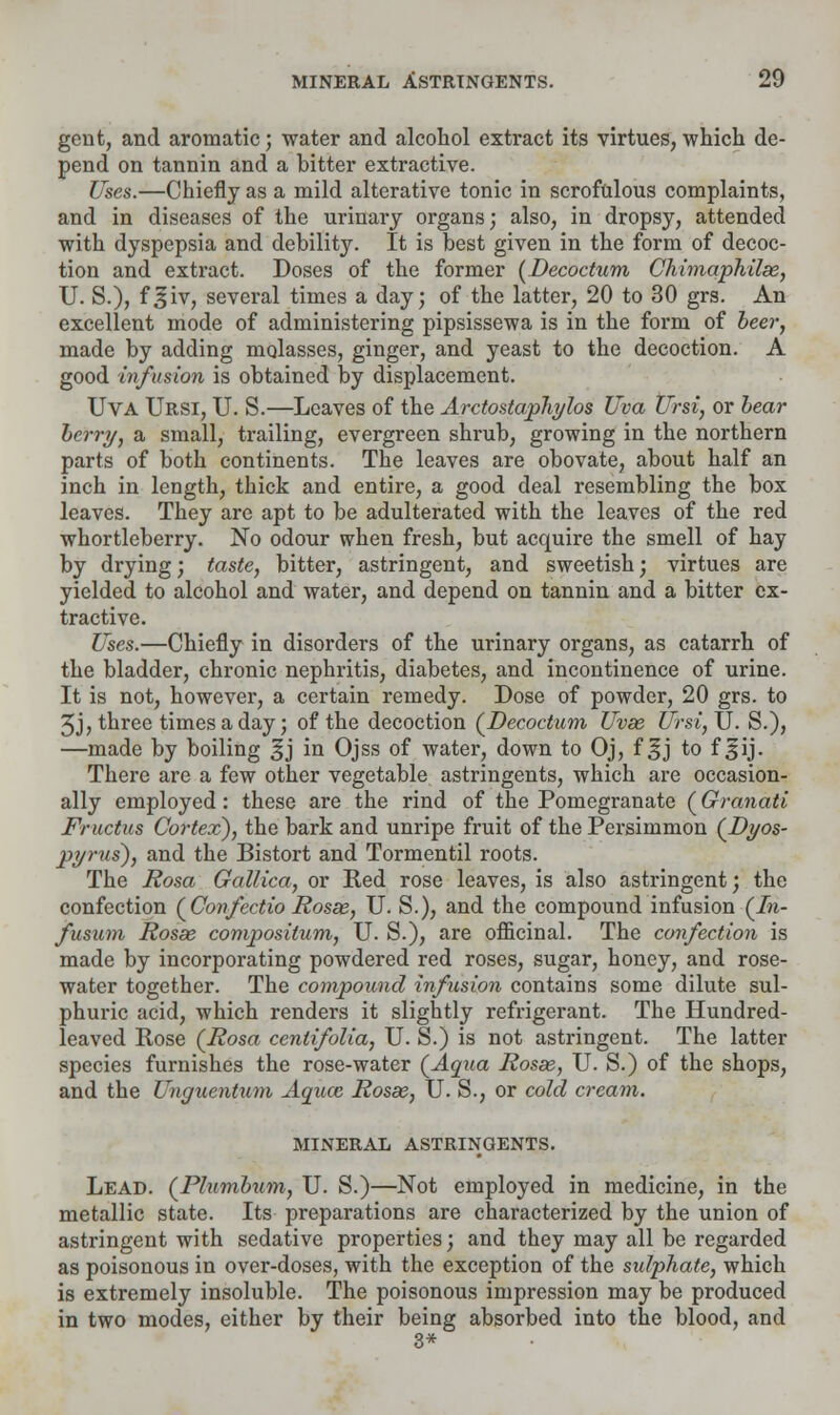 gent, and aromatic; water and alcohol extract its virtues, which de- pend on tannin and a bitter extractive. Uses.—Chiefly as a mild alterative tonic in scrofulous complaints, and in diseases of the urinary organs; also, in dropsy, attended with dyspepsia and debility. It is best given in the form of decoc- tion and extract. Doses of the former (Decoctum Chimaphilas, U. S.), f^iv, several times a day; of the latter, 20 to 30 grs. An excellent mode of administering pipsissewa is in the form of beer, made by adding molasses, ginger, and yeast to the decoction. A good infusion is obtained by displacement. Uva Ursi, U. S.—Leaves of the Arctostaphylos Uva Ursi, or bear berry, a small, trailing, evergreen shrub, growing in the northern parts of both continents. The leaves are obovate, about half an inch in length, thick and entire, a good deal resembling the box leaves. They are apt to be adulterated with the leaves of the red whortleberry. No odour when fresh, but acquire the smell of hay by drying; taste, bitter, astringent, and sweetish; virtues are yielded to alcohol and water, and depend on tannin and a bitter ex- tractive. Uses.—Chiefly in disorders of the urinary organs, as catarrh of the bladder, chronic nephritis, diabetes, and incontinence of urine. It is not, however, a certain remedy. Dose of powder, 20 grs. to 5j, three times a day; of the decoction (Decoctum Uvse Ursi,\J. S.), —made by boiling §j in Ojss of water, down to Oj, f 3j to f 3ij. There are a few other vegetable astringents, which are occasion- ally employed: these are the rind of the Pomegranate (Granati Fructus Cortex), the bark and unripe fruit of the Persimmon (Dyos- pyrus), and the Bistort and Tormentil roots. The Rosa Gallica, or Red rose leaves, is also astringent; the confection (Confectio Rosse, U. S.), and the compound infusion (In- fusum Rosas composilum, U. S.), are officinal. The confection is made by incorporating powdered red roses, sugar, honey, and rose- water together. The compound infusion contains some dilute sul- phuric acid, which renders it slightly refrigerant. The Hundred- leaved Rose (Rosa ceniifolia, U. S.) is not astringent. The latter species furnishes the rose-water (Aqua Rosas, U. S.) of the shops, and the Unguentum Aqua; Rosas, U. S., or cold cream. MINERAL ASTRINGENTS. Lead. (Plumbum, U. S.)—Not employed in medicine, in the metallic state. Its preparations are characterized by the union of astringent with sedative properties; and they may all be regarded as poisonous in over-doses, with the exception of the sulphate, which is extremely insoluble. The poisonous impression may be produced in two modes, either by their being absorbed into the blood, and 3*