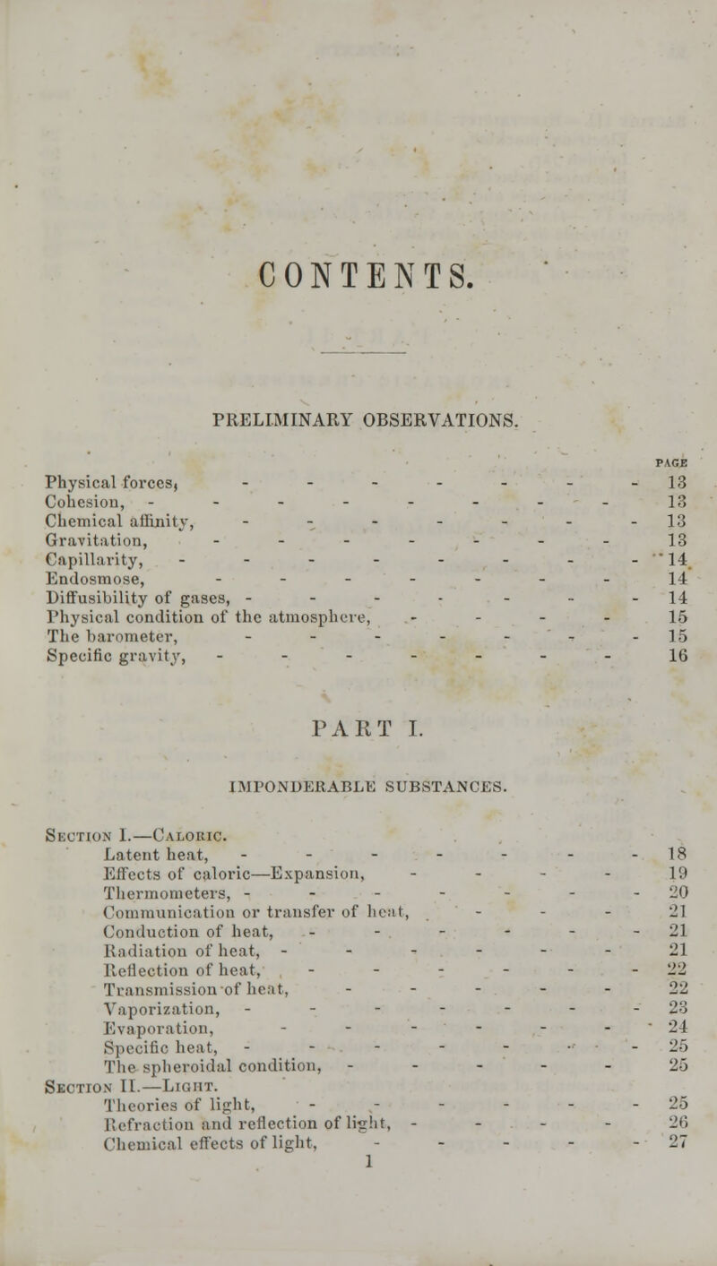 CONTENTS. PRELIMINARY OBSERVATIONS. PAGE Physical forces, - - - - - - -13 Cohesion, - - - - - - - - 18 Chemical affinity, - - - - - - -13 Gravitation, - - - - - - - 13 Capillarity, - - - - - - - - * 14 Endosmose, ------.-. 14 Diffusibility of gases, - - - - - - -14 Physical condition of the atmosphere, 15 The barometer, - - - - -- -15 Specific gravity, -------16 PART I. IMPONDERABLE SUBSTANCES. Section 1.—Caloric. Latent heat, ----- .-ig Effects of caloric—Expansion, 19 Thermometers, - - - - - - -20 Communication or transfer of heat, - - - 21 Conduction of heat, - - - - - 21 Radiation of heat, - - - - - 21 Reflection of heat. - - - - - - 22 Transmission of heat, - - - - - 22 Vaporization, - - - - - - - 23 Evaporation, ------ 21 Specific heat, - - - - - ■' • 2-) The spheroidal condition, - - - - - 25 Section II.—Light. Theories of light, - ,- - - - - 25 Refraction and reflection of light, - 26 Chemical effects of light, - - - - - 27 1