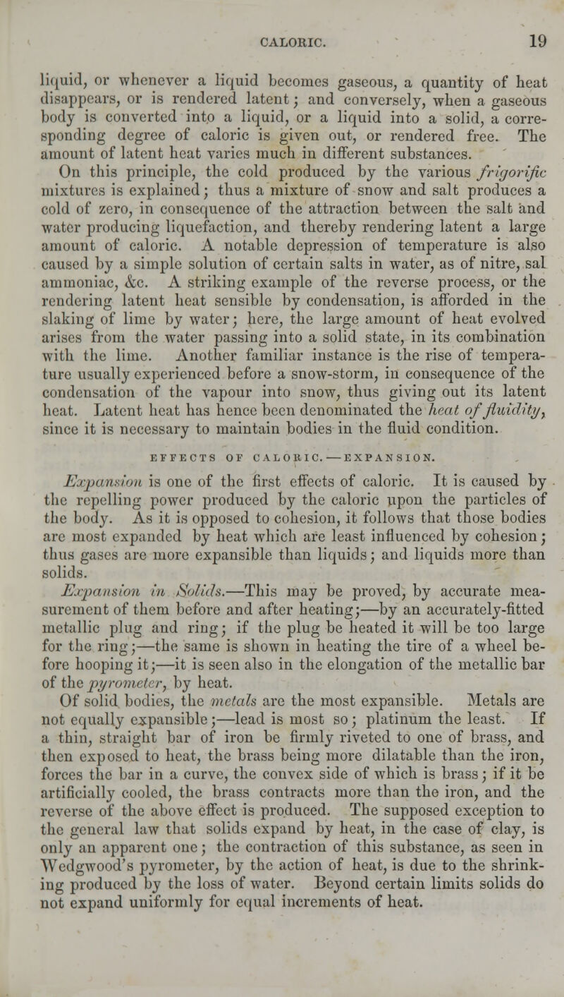 liquid, or whenever a liquid becomes gaseous, a quantity of heat disappears, or is rendered latent; and conversely, when a gaseous body is converted into a liquid, or a liquid into a solid, a corre- sponding degree of caloric is given out, or rendered free. The amount of latent heat varies much in different substances. On this principle, the cold produced by the various frigorific mixtures is explained; thus a mixture of snow and salt produces a cold of zero, in consequence of the attraction between the salt and water producing liquefaction, and thereby rendering latent a large amount of caloric. A notable depression of temperature is also caused by a simple solution of certain salts in water, as of nitre, sal ammoniac, &c. A striking example of the reverse process, or the rendering latent heat sensible by condensation, is afforded in the slaking of lime by water; here, the large amount of heat evolved arises from the water passing into a solid state, in its combination with the lime. Another familiar instance is the rise of tempera- ture usually experienced before a snow-storm, in consequence of the condensation of the vapour into snow, thus giving out its latent heat. Latent heat has hence been denominated the heat of fluidity, since it is necessary to maintain bodies in the fluid condition. EFFECTS OF UAL OKI C. EXPANSION. Expansion is one of the first effects of caloric. It is caused by the repelling power produced by the caloric upon the particles of the body. As it is opposed to cohesion, it follows that those bodies arc most expanded by heat which are least influenced by cohesion; thus gases are more expansible than liquids; and liquids more than solids. Expansion in. So/ids.—This may be proved, by accurate mea- surement of them before and after heating;—by an accurately-fitted metallic plug and ring; if the plug be heated it will be too large for the ring;—the same is shown in heating the tire of a wheel be- fore hooping it;—it is seen also in the elongation of the metallic bar of the pyromet&Ty by heat. Of solid bodies, the metals are the most expansible. Metals are not equally expansible;—lead is most so; platinum the least. If a thin, straight bar of iron be firmly riveted to one of brass, and then exposed to heat, the brass being more dilatable than the iron, forces the bar in a curve, the convex side of which is brass; if it be artificially cooled, the brass contracts more than the iron, and the reverse of the above effect is produced. The supposed exception to the general law that solids expand by heat, in the case of clay, is only an apparent one; the contraction of this substance, as seen in Wedgwood's pyrometer, by the action of heat, is due to the shrink- ing produced by the loss of water. Beyond certain limits solids do not expand uniformly for equal increments of heat.