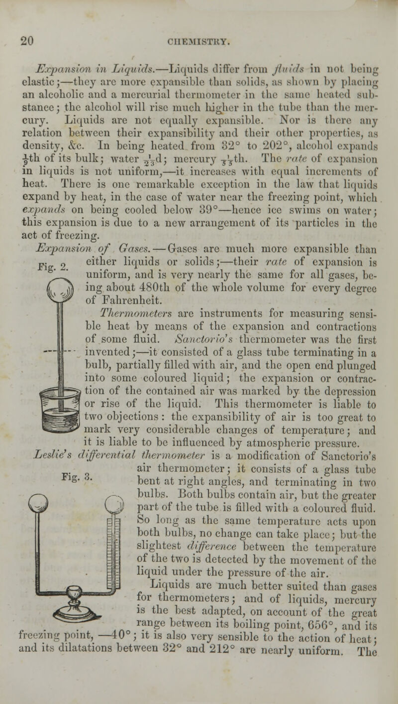 Expansion in Liquids.—Liquids differ from fluid* in not 1 clastic;—they arc more expansible than solids, as shown by placing an alcoholic and a mercurial thermometer in the Bame beated Sub- stance; the alcohol will rise much higher in the tube than the mer- cury. Liquids arc not equally expansible. Nor is there any relation between their expansibility and their other properties, as density, &c. In being heated from 82° to 202°, aloohol expands £th of its bulk; water 53d; mercury j^th. The rate of expansion in liquids is not uniform,—it increases with equal increments of heat. There is one remarkable exception in the law that liquids expand by heat, in the case of water near the freezing point, which expands on being cooled below oi)°—hence ice swims on water: this expansion is due to a new arrangement of its particles in the act of freezing. Expansion of Gases. — Gases are much more expansible than either liquids or solids;—their rate of expansion is uniform, and is very nearly the same for all gases, be- ing about 480th of the whole volume for every degree of Fahrenheit. Thermometers arc instruments for measuring sensi- ble heat by means of the expansion and contractions of some fluid. Sanctorio's thermometer was the first invented;—it consisted of a glass tube terminating in a bulb, partially filled with air, and the open end plunged into some coloured liquid; the expansion or contrac- tion of the contained air was marked by the depression or rise of the liquid. This thermometer is liable to two objections : the expansibility of air is too great to mark very considerable changes of temperature; and it is liable to be influenced by atmospheric pressure. Leslie's differential thermometer is a modification of Sanctorio's air thermometer; it consists of a glass tube bent at right angles, and terminating in two bulbs. Both bulbs contain air, but the greater part of the tube is filled with a coloured fluid. So long as the same temperature acts upon both bulbs, no change can take place; but the slightest difference between the temperature of the two is detected by the movement of the liquid under the pressure of the air. Liquids are much better suited than gases for thermometers; and of liquids, mercury is the best adapted, on account of the great range between its boiling point, 656°, and its freezing point, —40°; it is also very sensible to the action of heat; and its dilatations between 32° and 212° are nearly uniform. The Fig. 3.