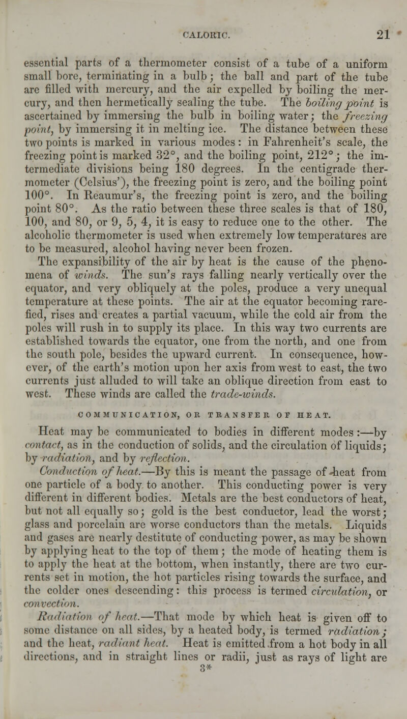 essential parts of a thermometer consist of a tube of a uniform small bore, terminating in a bulb; the ball and part of the tube are filled with mercury, and the air expelled by boiling the mer- cury, and then hermetically sealing the tube. The boiling point is ascertained by immersing the bulb in boiling water; the freezing p&intf by immersing it in melting ice. The distance between these two points is marked in various modes: in Fahrenheit's scale, the freezing point is marked 32°, and the boiling point, 212°; the im- termediate divisions being 180 degrees. In the centigrade ther- mometer (Celsius'), the freezing point is zero, and the boiling point 100°. In Reaumur's, the freezing point is zero, and the boiling point 80°. As the ratio between these three scales is that of 180, 100, and 80, or 9, 5, 4, it is easy to reduce one to the other. The alcoholic thermometer is used when extremely low temperatures are to be measured, alcohol having never been frozen. The expansibility of the air by heat is the cause of the pheno- mena of winds. The sun's rays falling nearly vertically over the equator, and very obliquely at the poles, produce a very unequal temperature at these points. The air at the equator becoming rare- fied, rises and creates a partial vacuum, while the cold air from the poles will rush in to supply its place. In this way two currents are established towards the equator, one from the north, and one from the south pole, besides the upward current. In consequence, how- ever, of the earth's motion upon her axis from west to east, the two currents just alluded to will take an oblique direction from east to west. These winds are called the trade-winds. COMMUNICATION, OR TRANSFER OF HEAT. Heat may be communicated to bodies in different modes:—by contact, as in the conduction of solids, and the circulation of liquids; by radiation, and by reflection. Conduction of heat.—By this is meant the passage of-heat from one particle of a body to another. This conducting power is very different in different bodies. Metals are the best conductors of heat, but not all equally so; gold is the best conductor, lead the worst; glass and porcelain are worse conductors than the metals. Liquids and gases are nearly destitute of conducting power, as may be shown by applying heat to the top of them; the mode of heating them is to apply the heat at the bottom, when instantly, there are two cur- rents set in motion, the hot particles rising towards the surface, and the colder ones descending: this process is termed circulation, or convection. Radiation of heat.—That mode by which heat is given off to some distance on all sides, by a heated body, is termed radiation; and the heat, radiant licit. Heat is emitted .from a hot body in all directions, and in straight lines or radii, just as rays of light are