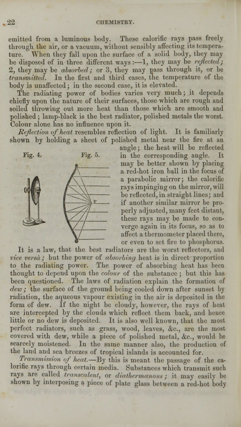 emitted from a luminous body. These calorific rays pass fin through the air, or a vacuum, without sensibly affecting its tempera- ture. When they fall upon the surface of a solid body, they may be disposed of in three different ways:—1, they may be reflected} 2, they may be absorbed; or 3, they may pass through it, or be transmitted. In the first and third cases, the temperature of the body is unaffected; in the second case, it is elevated. The radiating power of bodies varies very much; it depends chiefly upon the nature of their surfaces, those which are rough and soiled throwing out more heat than those which are smooth and polished; lamp-black is the best radiator, polished metals the worst. Colour alone has no influence upon it. Reflection of heat resembles reflection of light. It is familiarly shown by holding a sheet of polished metal near the fire at an angle; the heat will be reflected Fig. 4. Fig. 5. in the corresponding angle. It may be better shown by placing a red-hot iron ball in the focus of a parabolic mirror; the calorific rays impinging on the mirror, will be reflected, in straight lines; and if another similar mirror be pro- perly adjusted, many feet distant, these rays may be made to con- verge again in its focus, so as to affect a thermometer placed there, or even to set fire to phosphorus. It is a law, that the best radiators are the worst reflectors, and vice versa; but the power of absorbing heat is in direct proportion to the radiating power. The power of absorbing heat has been thought to depend upon the colour of the substance ; but this lias been questioned. The laws of radiation explain the formation of dew ; the surface of the ground being cooled down after sunset by radiation, the aqueous vapour existing in the air is deposited in the form of dew. If the night be cloudy, however, the rays of heat are intercepted by the clouds which reflect them back, and hence little or no dew is deposited. It is also well known, that the most perfect radiators, such as grass, wood, leaves, &c, are the most covered with dew, while a piece of polished metal, &o., would be scarcely moistened. In the same manner also, the production of the land and sea breezes of tropical islands is accounted for. Transmission of heat.—By this is meant the passage of the ca- lorific rays through certain media. Substances which transmit such rays are called transcalent, or diathermanous; it may easily be shown by interposing a piece of plate glass between a red-hot body