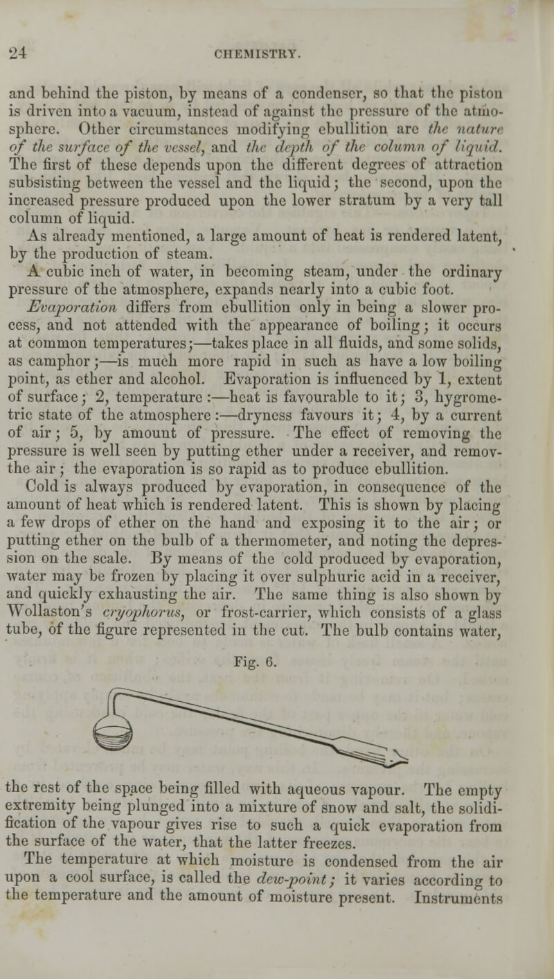 and behind the piston, by means of a condenser, so that the piBton is driven intoa vacuum, instead of against the pressure of the atmo- sphere. Other circumstances modifying ebullition are the nature of the surface of the vessel, and the depth of the column of liquid. The first of these depends upon the different degrees of attraction subsisting between the vessel and the liquid; the second, upon the increased pressure produced upon the lower stratum by a very tall column of liquid. As already mentioned, a large amount of heat is rendered latent, by the production of steam. A cubic inch of water, in becoming steam, under the ordinary pressure of the atmosphere, expands nearly into a cubic foot. Evaporation differs from ebullition only in being a slower pro- cess, and not attended with the appearance of boiling; it occurs at common temperatures;—takes place in all fluids, and some solids, as camphor;—is much more rapid in such as have a low boiling point, as ether and alcohol. Evaporation is influenced by 1, extent of surface; 2, temperature :—heat is favourable to it; 3, hygrome- tric state of the atmosphere :—dryness favours it; 4, by a current of air; 5, by amount of pressure. The effect of removing the pressure is well seen by putting ether under a receiver, and remov- the air; the evaporation is so rapid as to produce ebullition. Cold is always produced by evaporation, in consequence of the amount of heat which is rendered latent. This is shown by placing a few drops of ether on the hand and exposing it to the air; or putting ether on the bulb of a thermometer, and noting the depres- sion on the scale. By means of the cold produced by evaporation, water may be frozen by placing it over sulphuric acid in a receiver, and quickly exhausting the air. The same thing is also shown by Wollaston's cryophorus, or frost-carrier, which consists of a glass tube, of the figure represented in the cut. The bulb contains water, Fig. 6. the rest of the space being filled with aqueous vapour. The empty extremity being plunged into a mixture of snow and salt, the solidi- fication of the vapour gives rise to such a quick evaporation from the surface of the water, that the latter freezes. The temperature at which moisture is condensed from the air upon a cool surface, is called the dew-point; it varies according to the temperature and the amount of moisture present. Instruments