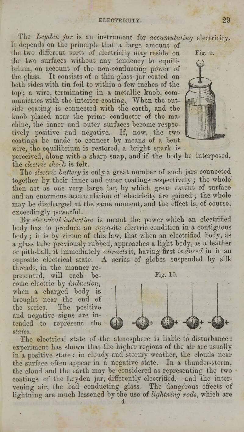 The Let/den jar is an instrument for accumulating/ electricity. It depends on the principle that a large amount of the two different sorts of electricity may reside on the two surfaces without any tendency to equili- brium, on account of the non-conducting power of the glass. It consists of a thin glass jar coated on both sides with tin foil to within a few inches of the top; a wire, terminating in a metallic knob, com- municates with the interior coating.. When the out- side coating is connected with the earth, and the knob placed near the prime conductor of the ma- chine, the inner and outer surfaces become respec- tively positive and negative. If, now, the two coatings be made to connect by means of a bent wire, the equilibrium is restored, a bright spark is perceived, along with a sharp snap, and if the body be interposed, the electric shock is felt. The electric battery is only a great number of such jars connected together by their inner and outer coatings respectively ; the whole then act as one very large jar, by which great extent of surface and an enormous accumulation of electricity are gained ; the whole may be discharged at the same moment, and the effect is, of course, exceedingly powerful. By electrical ■induction is meant the power which an electrified body has to produce an opposite electric condition in a contiguous body; it is by virtue of this law, that when an electrified body, as a glass tube previously rubbed, approaches a light body, as a feather or pith-ball, it immediately attractsit, having first induced in it an opposite electrical state. A series of globes suspended by silk threads, in the manner re- presented, will each be- Fig- 10. come electric by induction, when a charged body is brought near the end of the scries. The positive and negative signs are in- tended to represent the states. The electrical state of the atmosphere is liable to disturbance : experiment has shown that the higher regions of the air are usually in a positive state: in cloudy and stormy weather, the clouds near the surface often appear in a negative state. In a thunder-storm, the cloud and the earth may be considered as representing the two coatings of the Leyden jar, differently electrified,—and the inter- vening air, the bad conducting glass. The dangerous effects of lightning are much lessened by the use of lightning rods, which are