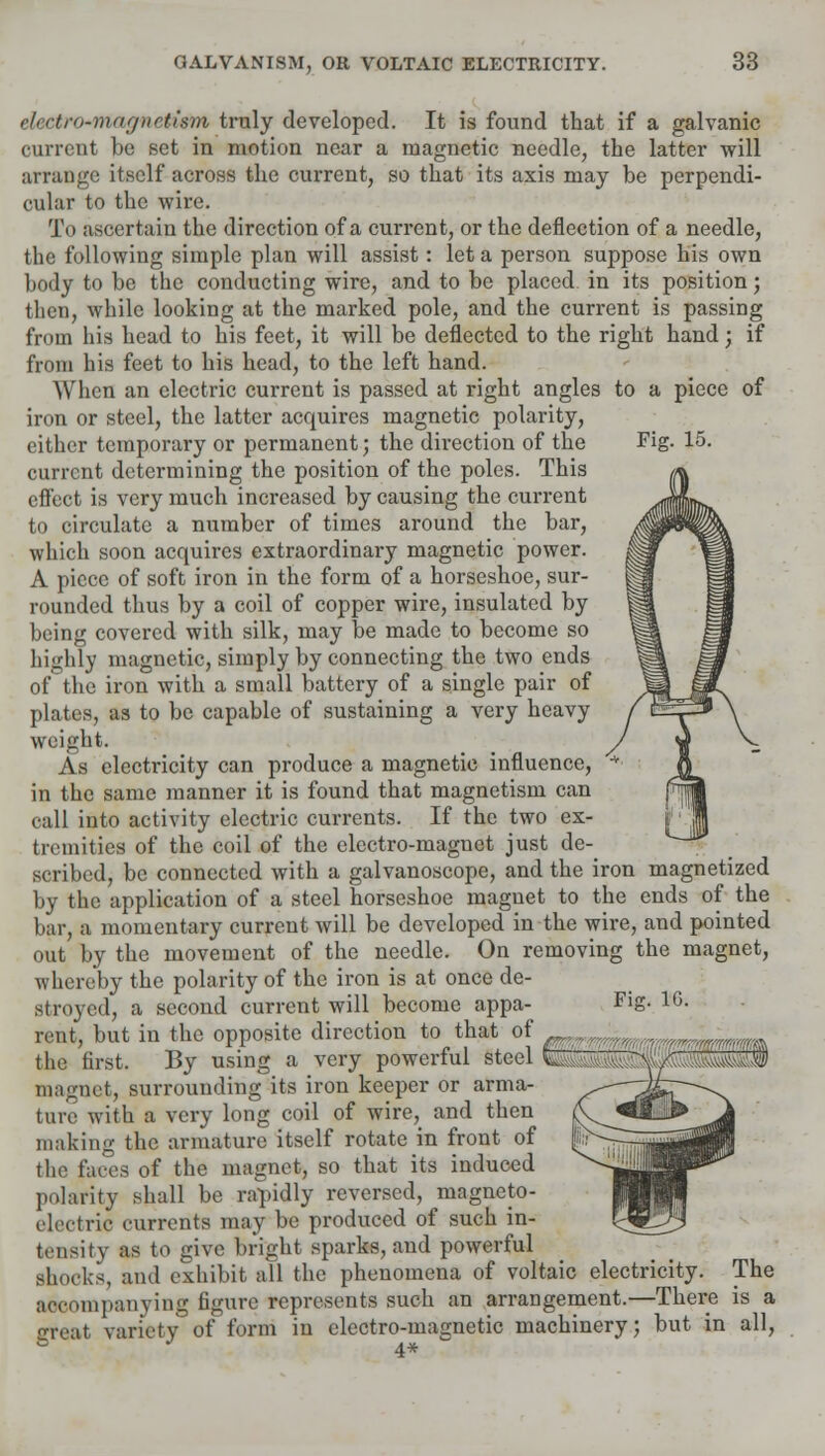 electro-magnetism truly developed. It is found that if a galvanic current be set in motion near a magnetic needle, the latter will arrange itself across the current, so that its axis may be perpendi- cular to the wire. To ascertain the direction of a current, or the deflection of a needle, the following simple plan will assist: let a person suppose his own body to be the conducting wire, and to be placed in its position; then, while looking at the marked pole, and the current is passing from his head to his feet, it will be deflected to the right hand; if from his feet to his head, to the left hand. When an electric current is passed at right angles to a piece of iron or steel, the latter acquires magnetic polarity, either temporary or permanent; the direction of the current determining the position of the poles. This effect is very much increased by causing the current to circulate a number of times around the bar, which soon acquires extraordinary magnetic power. A piece of soft iron in the form of a horseshoe, sur- rounded thus by a coil of copper wire, insulated by being covered with silk, may be made to become so highly magnetic, simply by connecting the two ends of the iron with a small battery of a single pair of plates, as to be capable of sustaining a very heavy weight. As electricity can produce a magnetic influence, in the same manner it is found that magnetism can call into activity electric currents. If the two ex- tremities of the coil of the electro-magnet just de- scribed, be connected with a galvanoscope, and the iron magnetized by the application of a steel horseshoe magnet to the ends of the bar, a momentary current will be developed in the wire, and pointed out by the movement of the needle. On removing the magnet, whereby the polarity of the iron is at once de- stroyed, a second current will become appa- rent, but in the opposite direction to that of the first. By using a very powerful steel magnet, surrounding its iron keeper or arma- ture with a very long coil of wire, and then making the armature itself rotate in front of the faces of the magnet, so that its induced polarity shall be rapidly reversed, magneto- electric currents may be produced of such in- tensity as to give bright sparks, and powerful shocks, and exhibit all the phenomena of voltaic electricity. The accompanying figure represents such an arrangement.—There is a Teat variety of form in electro-magnetic machinery; but in all, s 4*