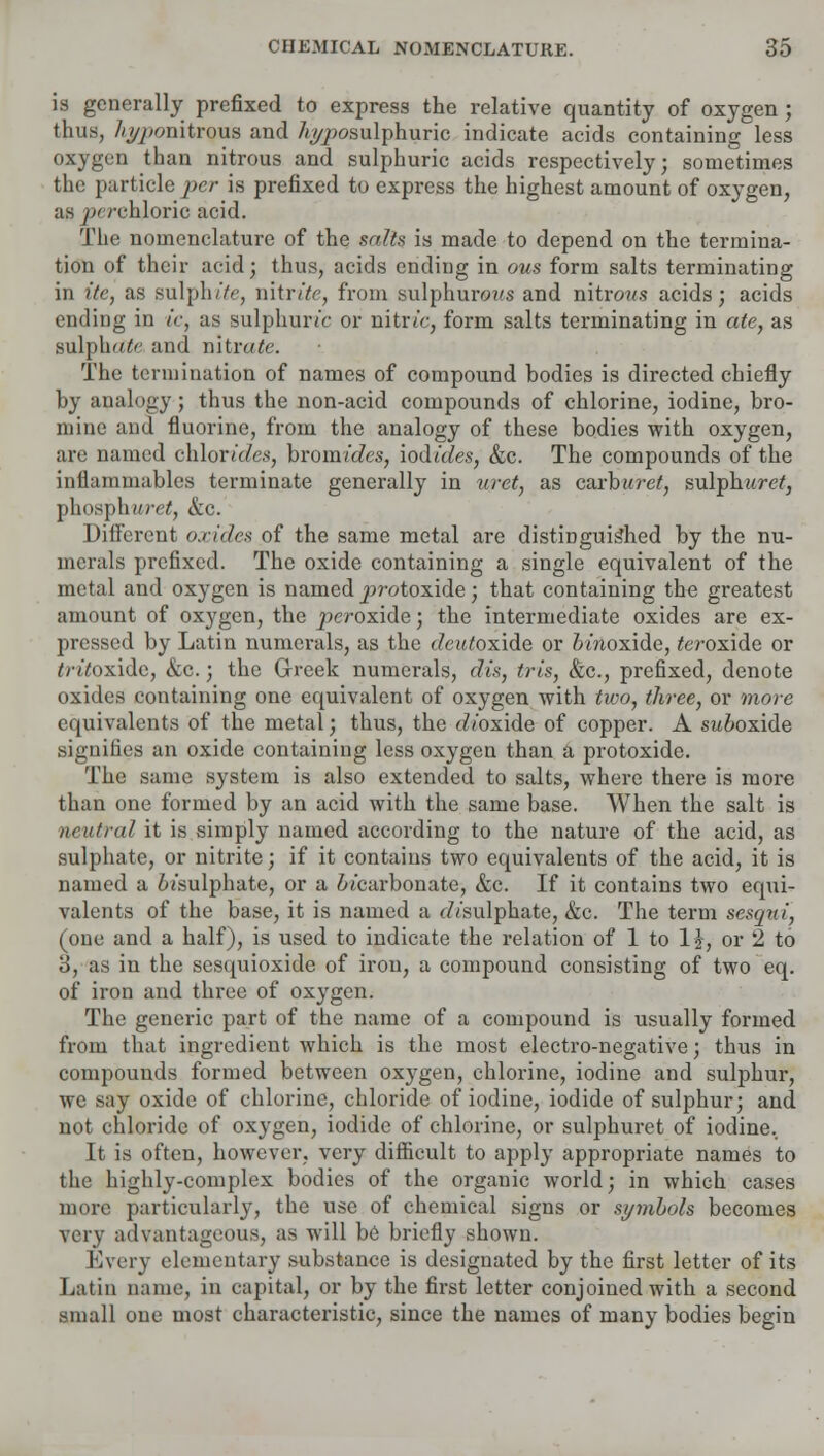 is generally prefixed to express the relative quantity of oxygen; thus, %/>onitrous and 7i#posulphuric indicate acids containing less oxygen than nitrous and sulphuric acids respectively; sometimes the particle per is prefixed to express the highest amount of oxygen, as /^rehloric acid. The nomenclature of the salts is made to depend on the termina- tion of their acid; thus, acids ending in ous form salts terminating in itc, as sulphite, nitrite, from sulphurous and nitrons acids; acids ending in ic, as sulphuric or nitric, form salts terminating in ate, as sulphate and nitrate. The termination of names of compound bodies is directed chiefly by analogy; thus the non-acid compounds of chlorine, iodine, bro- mine and fluorine, from the analogy of these bodies with oxygen, are named chlorides, bromides, iodides, &c. The compounds of the inflammables terminate generally in urct, as carburet, sulphide?, phospliMref, &c. Different oxides of the same metal are distinguished by the nu- merals prefixed. The oxide containing a single equivalent of the metal and oxygen is named protoxide; that containing the greatest amount of oxygen, the peroxide; the intermediate oxides are ex- pressed by Latin numerals, as the cteidoxide or omoxide, teroxide or //■//oxide, &c.; the Greek numerals, dis, tris, &c, prefixed, denote oxides containing one equivalent of oxygen with two, three, or more equivalents of the metal; thus, the dVoxide of copper. A suboxide signifies an oxide containing less oxygen than a protoxide. The same system is also extended to salts, where there is more than one formed by an acid with the same base. When the salt is neutral it is simply named according to the nature of the acid, as sulphate, or nitrite; if it contains two equivalents of the acid, it is named a oi'sulphate, or a ot'earbonate, &c. If it contains two equi- valents of the base, it is named a dVsulphate, &c. The term sesqui, (one and a half), is used to indicate the relation of 1 to 1?, or 2 to 3, as in the sesquioxide of iron, a compound consisting of two eq. of iron and three of oxygen. The generic part of the name of a compound is usually formed from that ingredient which is the most electro-negative; thus in compounds formed between oxygen, chlorine, iodine and sulphur, we say oxide of chlorine, chloride of iodine, iodide of sulphur; and not chloride of oxygen, iodide of chlorine, or sulphuret of iodine. It is often, however, very difficult to apply appropriate names to the highly-complex bodies of the organic world; in which cases more particularly, the use of chemical signs or symbols becomes very advantageous, as will be briefly shown. Every elementary substance is designated by the first letter of its Latin name, in capital, or by the first letter conjoined with a second small one most characteristic, since the names of many bodies begin