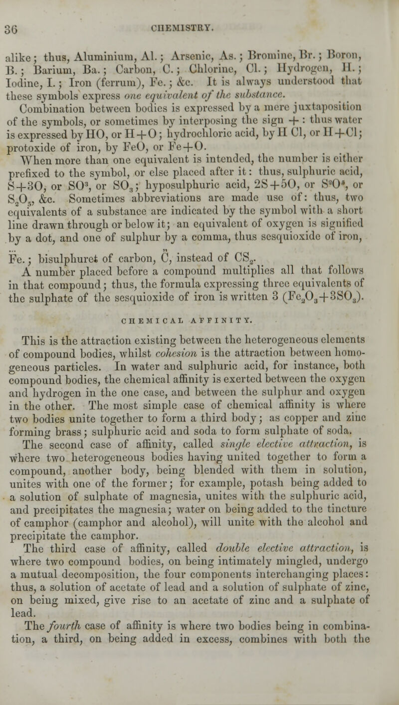 alike; thus, Aluminium, Al.; Arsenic, As.; Bromine, Br. ; Bo?on, B.; Barium, Ba.; Carbon, C.; Chlorine, C1.J Bydrogen, II.; Iodine, I.; Iron (fcrruin), Fe. ; &c. It is always understood that these symbols express one equivalent of the substance. Combination between bodies is expressed by a mere juxtaposition of the symbols, or sometimes by interposing the sign -f- : thus water is expressed by HO, or H + 0; hydrochloric acid, by II CI, or II + 01J protoxide of iron, by FeO, or Fe + O. When more than one equivalent is intended, the number is either prefixed to the symbol, or else placed after it: thus, sulphuric acid, S+30, or SO3, or S03; hyposulphuric acid, 2S+50, or S-()», or S205, &c. Sometimes abbreviations are made use of: thus, two equivalents of a substance are indicated by the symbol with a short line drawn through or below it; an equivalent of oxygen is signified by a dot, and one of sulphur by a comma, thus scsquioxide of iron, Fe.; bisulphuret of carbon, C, instead of CS2. _ A number placed before a compound multiplies all that follows in that compound; thus, the formula expressing three equivalents of the sulphate of the scsquioxide of iron is written 3 (Fca03+3S03). CHEMICAL AFFINITY. This is the attraction existing between the heterogeneous elements of compound bodies, whilst, cohesion is the attraction between homo- geneous particles. In water and sulphuric acid, for instance, both compound bodies, the chemical affinity is exerted between the oxygen and hydrogen in the one case, and between the sulphur and oxygen in the other. The most simple case of chemical affinity is where two bodies unite together to form a third body; as copper and ziuc forming brass; sulphuric acid and soda to form sulphate of soda. The second case of affinity, called single elect in- attraction, is where two heterogeneous bodies having united together to form a compound, another body, being blended with them in solution, unites with one of the former; for example, potash being added to a solution of sulphate of magnesia, unites with the sulphuric acid, and precipitates the magnesia; water on being added to the tincture of camphor (camphor and alcohol), will unite with the alcohol and precipitate the camphor. The third case of affinity, called double elective attraction, is where two compound bodies, on being intimately mingled, undergo a mutual decomposition, the four components interchanging places: thus, a solution of acetate of lead and a solution of sulphate of zinc, on being mixed, give rise to an acetate of zinc and a sulphate of lead. The fourth case of affinity is where two bodies being in combina- tion, a third, on being added in excess, combines with both the