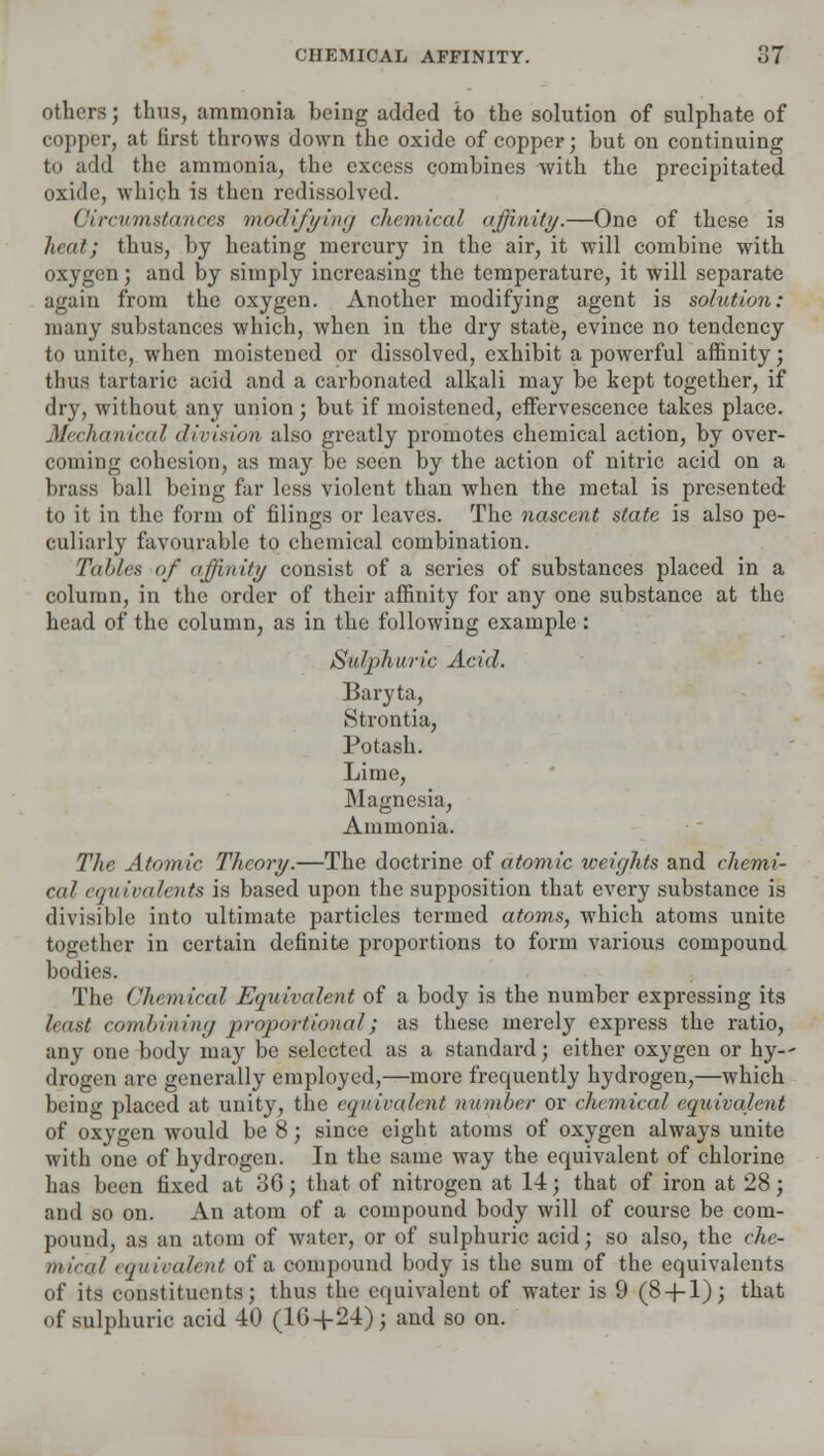 others; thus, ammonia being added to the solution of sulphate of copper, at first throws down the oxide of copper; but on continuing to add the ammonia, the excess combines with the precipitated oxide, which is then redissolved. Circumstances modifying chemical affinity.—One of these is heat; thus, by heating mercury in the air, it will combine with oxygen; and by simply increasing the temperature, it will separate again from the oxygen. Another modifying agent is solution: many substances which, when in the dry state, evince no tendency to unite, when moistened or dissolved, exhibit a powerful affinity; thus tartaric acid and a carbonated alkali may be kept together, if dry, without any union; but if moistened, effervescence takes place. Mechanical division also greatly promotes chemical action, by over- coming cohesion, as may be seen by the action of nitric acid on a brass ball being far less violent than when the metal is presented to it in the form of filings or leaves. The nascent state is also pe- culiarly favourable to chemical combination. Tables of affinity consist of a series of substances placed in a column, in the order of their affinity for any one substance at the head of the column, as in the following example: Sulphuric Acid. Baryta, Strontia, Potash. Lime, Magnesia, Ammonia. The Atomic Theory.—The doctrine of atomic weights and chemi- cal equivalents is based upon the supposition that every substance is divisible into ultimate particles termed atoms, which atoms unite together in certain definite proportions to form various compound bodies. The Chemical Equivalent of a body is the number expressing its least combining proportional; as these merely express the ratio, any one body may be selected as a standard; either oxygen or hy-- drogen arc generally employed,—more frequently hydrogen,—which being placed at unity, the equivalent number or chemical equivalent of oxygen would be 8; since eight atoms of oxygen always unite with one of hydrogen. In the same way the equivalent of chlorine has been fixed at 36; that of nitrogen at 14; that of iron at 28; and so on. An atom of a compound body will of course be com- pound, as an atom of water, or of sulphuric acid; so also, the che- mieiil equivalent of a compound body is the sum of the equivalents of its constituents; thus the equivalent of water is 9 (8 + 1); that of sulphuric acid 40 (16-f 24); and so on.