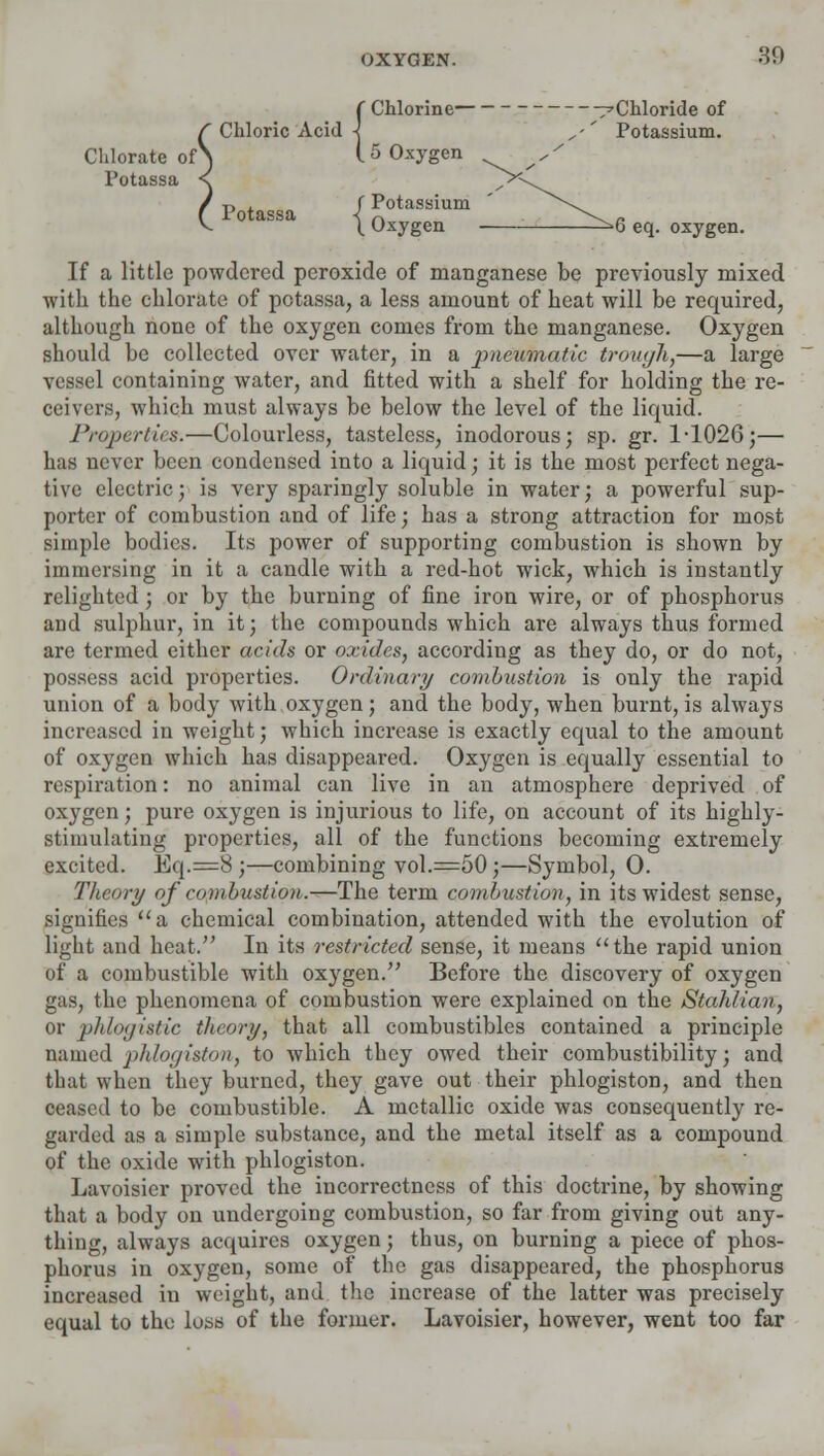 f Chlorine ^Chloride of f Chloric Acid -J ' Potassium. Chlorate ofS 15 Oxygen Potassa < / r, . f Potassium f Potassa -< r. ^^ „ v ^ Uxygen ^b eq. oxygen. If a little powdered peroxide of manganese be previously mixed with the chlorate of potassa, a less amount of heat will be required, although none of the oxygen comes from the manganese. Oxygen should be collected over water, in a pneumatic trough,—a large vessel containing water, and fitted with a shelf for holding the re- ceivers, which must always be below the level of the liquid. Properties.—Colourless, tasteless, inodorous; sp. gr. 1-1026;— has never been condensed into a liquid; it is the most perfect nega- tive electric; is very sparingly soluble in water; a powerful sup- porter of combustion and of life; has a strong attraction for most simple bodies. Its power of supporting combustion is shown by immersing in it a candle with a red-hot wick, which is instantly relighted; or by the burning of fine iron wire, or of phosphorus and sulphur, in it; the compounds which are always thus formed are termed either acids or oxides, according as they do, or do not, possess acid properties. Ordinary combustion is only the rapid union of a body with oxygen; and the body, when burnt, is always increased in weight; which increase is exactly equal to the amount of oxygen which has disappeared. Oxygen is equally essential to respiration: no animal can live in an atmosphere deprived of oxygen; pure oxygen is injurious to life, on account of its highly- stimulating properties, all of the functions becoming extremely excited. Eq.=8 ;—combining vol.=50;—Symbol, 0. Theory of combustion.—The term combustion, in its widest sense, signifies a chemical combination, attended with the evolution of light and heat. In its restricted sense, it means the rapid union of a combustible with oxygen. Before the discovery of oxygen gas, the phenomena of combustion were explained on the Stahlian, or phlogistic theory, that all combustibles contained a principle named phlogiston, to which they owed their combustibility; and that when they burned, they gave out their phlogiston, and then ceased to be combustible. A metallic oxide was consequently re- garded as a simple substance, and the metal itself as a compound of the oxide with phlogiston. Lavoisier proved the incorrectness of this doctrine, by showing that a body on undergoing combustion, so far from giving out any- thing, always acquires oxygen; thus, on burning a piece of phos- phorus in oxygen, some of the gas disappeared, the phosphorus increased in weight, and the increase of the latter was precisely equal to the loss of the former. Lavoisier, however, went too far