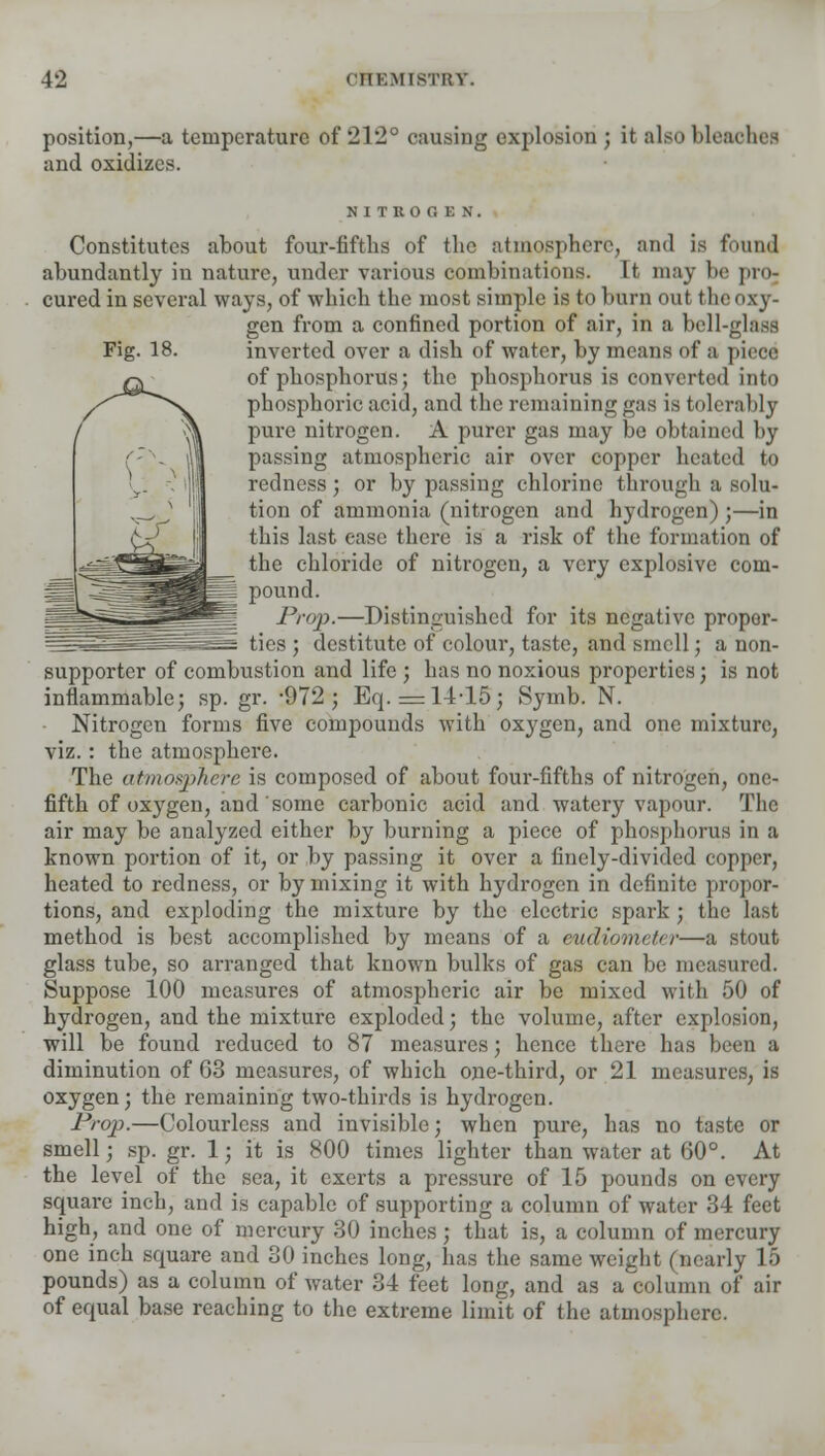 position,—a temperature of 212° causing explosion ; it also bleat and oxidizes. NITROGEN. Constitutes about four-fifths of the atmosphere, and is found abundantly in nature, under various combinations. It may lie pro- cured in several ways, of which the most simple is to burn out the oxy- gen from a confined portion of air, in a bell-glass Fig. 18. inverted over a dish of water, by means of a piece of phosphorus; the phosphorus is converted into phosphoric acid, and the remaining gas is tolerably pure nitrogen. A purer gas may be obtained by passing atmospheric air over copper heated to redness; or by passing chlorine through a solu- tion of ammonia (nitrogen and hydrogen) ;—in this last ease there is a risk of the formation of the chloride of nitrogen, a very explosive com- pound. Prop.—Distinguished for its negative proper- ties ; destitute of colour, taste, and smell; a non- supporter of combustion and life ; has no noxious properties ; is not inflammable; sp. gr. -972; Eq. =: 14-15; Symb. N. Nitrogen forms five compounds with oxygen, and one mixture, viz.: the atmosphere. The atmosphere is composed of about four-fifths of nitrogen, one- fifth of oxygen, and some carbonic acid and watery vapour. The air may be analyzed either by burning a piece of phosphorus in a known portion of it, or by passing it over a finely-divided copper, heated to redness, or by mixing it with hydrogen in definite propor- tions, and exploding the mixture by the electric spark; the last method is best accomplished by means of a eudiometer—a stout glass tube, so arranged that known bulks of gas can be measured. Suppose 100 measures of atmospheric air be mixed with 50 of hydrogen, and the mixture exploded; the volume, after explosion, will be found reduced to 87 measures; hence there has been a diminution of 63 measures, of which one-third, or 21 measures, is oxygen; the remaining two-thirds is hydrogen. Prop.—Colourless and invisible; when pure, has no taste or smell; sp. gr. 1; it is 800 times lighter than water at 60°. At the level of the sea, it exerts a pressure of 15 pounds on every square inch, and is capable of supporting a column of water 34 feet high, and one of mercury 30 inches ; that is, a column of mercury one inch square and 30 inches long, has the same weight (nearly 15 pounds) as a column of water 34 feet long, and as a column of air of equal base reaching to the extreme limit of the atmosphere.