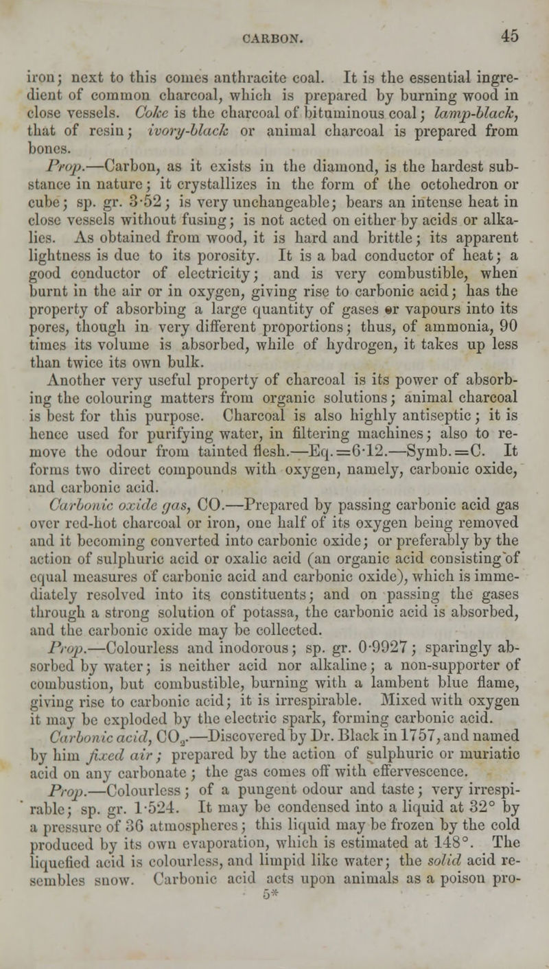 iron; next to this comes anthracite coal. It is the essential ingre- dient of common charcoal, which is prepared by burning wood in close vessels. Coke is the charcoal of bituminous coal; lamp-black, that of resin; ivory-black or animal charcoal is prepared from bones. Prop.—Carbon, as it exists in the diamond, is the hardest sub- stance in nature; it crystallizes in the form of the octohedron or cube; sp. gr. 3-52; is very unchangeable; bears an intense heat in close vessels without fusing; is not acted on either by acids or alka- lies. As obtained from wood, it is hard and brittle; its apparent lightness is due to its porosity. It is a bad conductor of heat; a good conductor of electricity; and is very combustible, when burnt in the air or in oxygen, giving rise to carbonic acid; has the property of absorbing a large quantity of gases er vapours into its pores, though in very different proportions; thus, of ammonia, 90 times its volume is absorbed, while of hydrogen, it takes up less than twice its own bulk. Another very useful property of charcoal is its power of absorb- ing the colouring matters from organic solutions; animal charcoal is best for this purpose. Charcoal is also highly antiseptic; it is hence used for purifying water, in filtering machines; also to re- move the odour from tainted flesh.—Eq. =6*12.—Symb.=C. It forms two direct compounds with oxygen, namely, carbonic oxide, and carbonic acid. Carbonic oxide gas, CO.—Prepared by passing carbonic acid gas over red-hot charcoal or iron, one half of its oxygen being removed and it becoming converted into carbonic oxide; or preferably by the action of sulphuric acid or oxalic acid (an organic acid consisting of equal measures of carbonic acid and carbonic oxide), which is imme- diately resolved into its. constituents; and on passing the gases through a strong solution of potassa, the carbonic acid is absorbed, and the carbonic oxide may be collected. Prop.—Colourless and inodorous; sp. gr. 0-9927; sparingly ab- sorbed by water; is neither acid nor alkaline; a non-supporter of combustion, but combustible, burning with a lambent blue flame, giving rise to carbonic acid; it is irrespirable. Mixed with oxygen it may be exploded by the electric spark, forming carbonic acid. Carbon ic acid, COa.—Discovered by Dr. Black in 1757, and named by him fixed air ; prepared by the action of sulphuric or muriatic acid on any carbonate ; the gas comes off with effervescence. Prop.—Colourless ; of a pungent odour and taste; very irrespi- rable; sp. gr. 1-524. It may be condensed into a liquid at 32° by a pressure of 36 atmospheres; this liquid may be frozen by the cold produced by its own evaporation, which is estimated at 148°. The liquefied acid is colourless, and limpid like water; the solid acid re- sembles snow. Carbonic acid acts upon animals as a poison pro-
