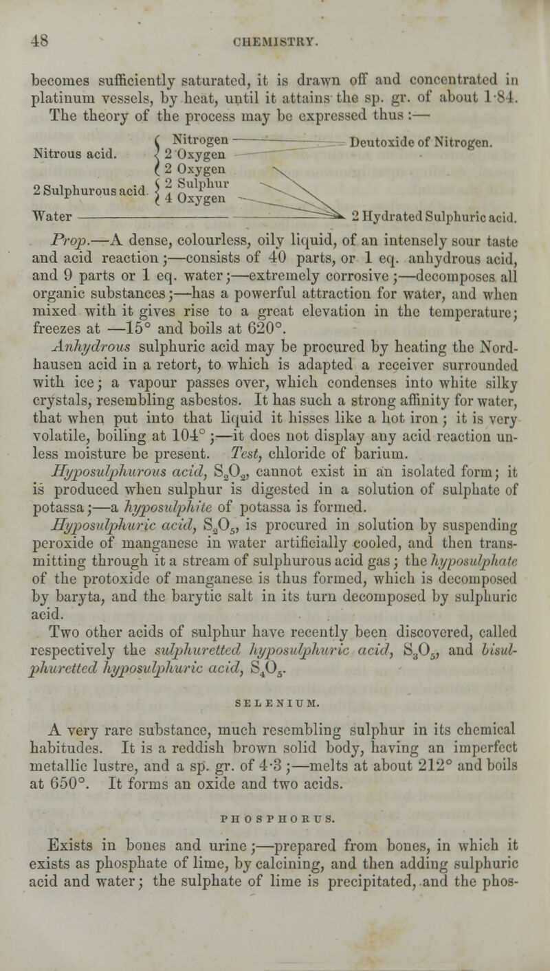 becomes sufficiently saturated, it is drawn off and concentrated in platinum vessels, by heat, until it attains tin- sp. gr. of about 1*84. The theory of the process may be expressed thus:— C Nitrogen Deutoxide of Nitrogen. Nitrous acid. < 2 Oxygen (2 Oxygen na i v. -j ^ 2 Sulphur 2 Sulphurous acid. < . n L r (4 Oxygen Water ^=^ 2 Hydrated Sulphuric acid. Prop.—A dense, colourless, oily liquid, of an intensely sour taste and acid reaction;—consists of 40 parts, or 1 eq. anhydrous acid, and 9 parts or 1 eq. water;—extremely corrosive;—decomposes all organic substances;—has a powerful attraction for water, and when mixed with it gives rise to a great elevation in the temperature; freezes at —15° and boils at 620°. Anhydrous sulphuric acid may be procured by heating the Nord- hausen acid in a retort, to which is adapted a receiver surrounded with ice; a vapour passes over, which condenses into white silky crystals, resembling asbestos. It has such a strong affinity for water, that when put into that liquid it hisses like a hot iron; it is very volatile, boiling at 104°;—it does not display any acid reaction un- less moisture be present. Test, chloride of barium. Hyposulphurous acid, S202, cannot exist in an isolated form; it is produced when sulphur is digested in a solution of sulphate of potassa;—a hyposulphite of potassa is formed. Hyposulphuric add, S305, is procured in solution by suspending peroxide of manganese in water artificially cooled, and then trans- mitting through it a stream of sulphurous acid gas; iiiehyposulphate of the protoxide of manganese is thus formed, which is decomposed by baryta, and the barytic salt in its turn decomposed by sulphuric acid. Two other acids of sulphur have recently been discovered, called respectively the sulphuretted hyposulphuric acid, S305, and biaul- phuretted hypomlphuric acid, S405. SELENIUM. A very rare substance, much resembling sulphur in its chemical habitudes. It is a reddish brown solid body, having an imperfect metallic lustre, and a sp. gr. of 4-3 ;—melts at about 212° and boils at 650°. It forms an oxide and two acids. PHOSPHORUS. Exists in bones and urine;—prepared from bones, in which it exists as phosphate of lime, by calcining, and then adding sulphuric acid and water; the sulphate of lime is precipitated, and the phos-