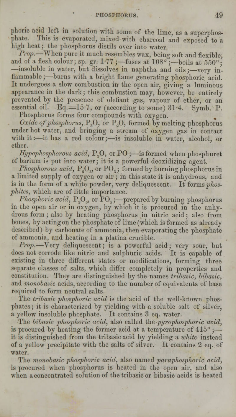 phoric acid left in solution with some of the lime, as a superphos- phate. This is evaporated, mixed with charcoal and exposed to a high heat; the phosphorus distils over into water. Prop.—When pure it much resembles wax, being soft and flexible, and of a flesh colour; sp. gr. 1-77 ;—fuses at 108° ;—boils at 550°; —insoluble in water, but dissolves in naphtha and oils;—very in- flammable ;—burns with a bright flame generating phosphoric acid. It undergoes a slow combustion in the open air, giving a luminous appearance in the dark; this combustion may, however, be entirely prevented by the presence of defiant gas, vapour of ether, or an essential oil. Eq.=15'7, or (according to some) 31-4. Symb. P. Phosphorus forms four compounds with oxygen. Oxide of phosphorus, P30, or P20, formed by melting phosphorus under hot water, and bringing a stream of oxygen gas in contact with it:—it has a red colour;—is insoluble in water, alcohol, or ether. Hypophosphorous acid, P20, or PO;—is formed when phosphuret of barium is put into water; it is a powerful deoxidizing agent. Phosphorous acid, P303, orP03; formed by burning phosphorus in a limited supply of oxygen or air; in this state it is anhydrous, and is in the form of a white powder, very deliquescent. It forms phos- pliitcx, which are of little impoi'tance. Phosphoric acid, PaOs, orP05;—prepared by burning phosphorus in the open air or in oxygen, by which it is procured in the anhy- drous form; also by heating phosphorus in nitric acid; also from bones, by acting on the phosphate of lime (which is formed as already described) by carbonate of ammonia, then evaporating the phosphate of ammonia, and heating in a platina crucible. Prop.—Very deliquescent; is a powerful acid; very sour, but docs not corrode like nitric and sulphuric acids. It is capable of existing in three different states or modifications, forming three separate classes of salts, which differ completely in properties and constitution. They are distinguished by the names tribasic, bibasic, and monobasic acids, according to the number of equivalents of base required to form neutral salts. The tribasic phosphoric acid is the acid of the well-known phos- phates; it is characterized by yielding with a soluble salt of silver, a yellow insoluble phosphate. It contains 3 eq. water. The bibasic phosphoric arid, also called thepi/rophosphoric acid, is procured by heating the former acid at a temperature of 415° ;— it is distinguished from the tribasic acid by yielding a white instead of a yellow precipitate with the salts of silver. It contains 2 eq. of water. The monobasic phosphoric acid, also named paraphosphoric acid, is procured when phosphorus is heated in the open air, and also wlun aconcentrated solution of the tribasic or bibasic acids is heated
