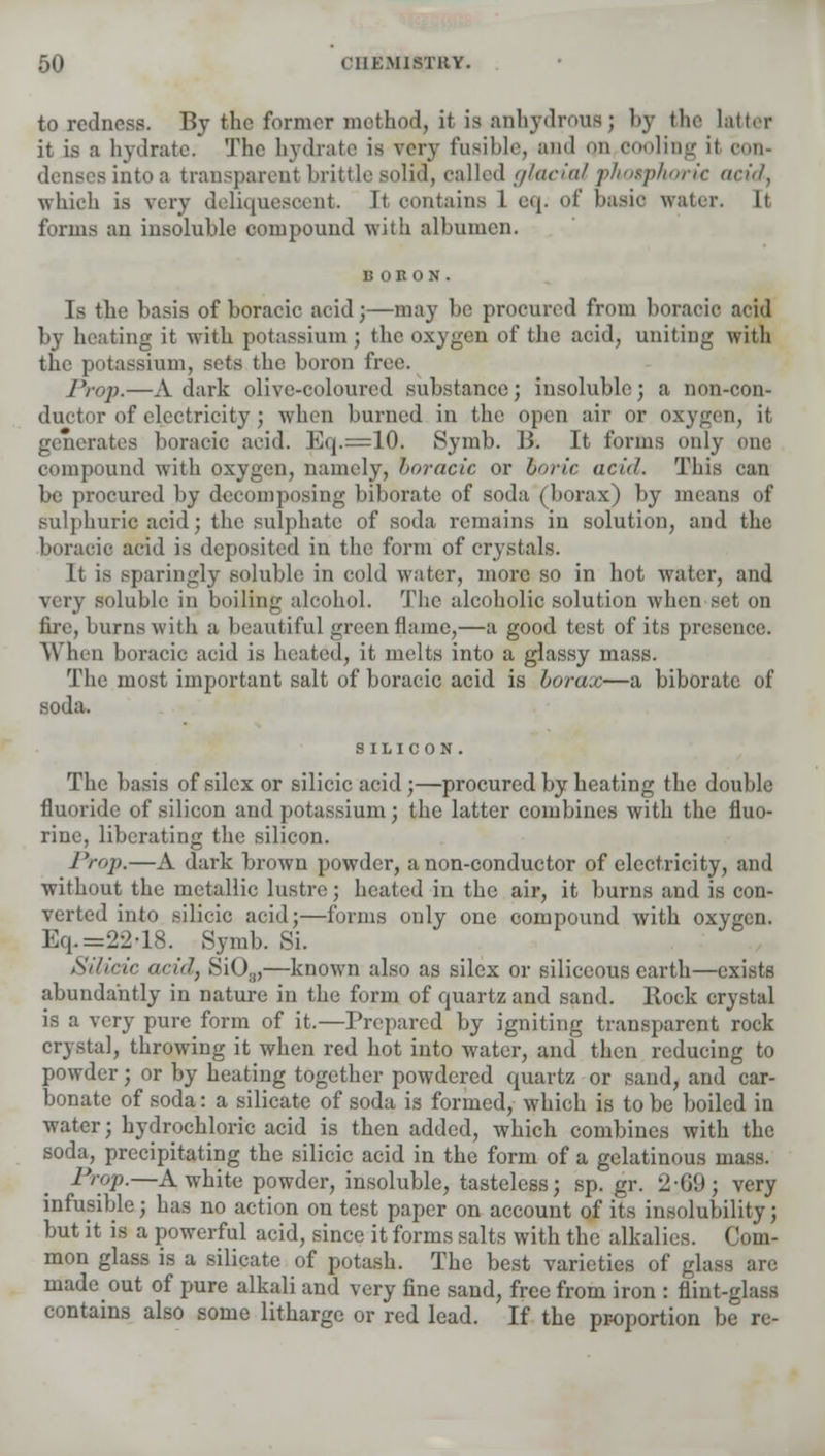 to redness. By the former method, it is anhydrous j by the latter it is a hydrate. The hydrate is very fusible, and qn cooling it con- denses into a transparent brittle solid, called glacial yhotphoric acid; which is very deliquescent It contains 1 eq. of basic water. It forms an insoluble compound with albumen. Is the basis of boracic acid j—may be procured from boracic acid by heating it with potassium; the oxygen of the acid, uniting with the potassium, sets the boron free. Prop.—A dark olive-coloured substance; insoluble; a non-con- ductor of electricity ; when burned in the open air or oxygen, it generates boracic acid. Eq.=10. Symb. B. It forms only one compound with oxygen, namely, boracic or boric acid. This can be procured by decomposing biborate of soda (borax) by means of sulphuric acid; the sulphate of soda remains in solution, and the boracic acid is deposited in the form of crystals. It is sparingly soluble in cold water, more so in hot water, and very soluble in boiling alcohol. The alcoholic solution when set on fire, burns with a beautiful green flame,—a good test of its presence. When boracic acid is heated, it melts into a glassy mass. The most important salt of boracic acid is borax—a biborate of soda. SILICON . The basis ofsilcxor silicic acid;—procured by heating the double fluoride of silicon and potassium; the latter combines with the fluo- rine, liberating the silicon. Prop.—A dark brown powder, a non-conductor of electricity, and without the metallic lustre; heated in the air, it burns and is con- verted into silicic acid;—forms only one compound with oxygen. Eq. =22-18. Symb. Si. Silicic acid, SiOg,—known also as silcx or siliceous earth—exists abundantly in nature in the form of quartz and sand. Hock crystal is a very pure form of it.—Prepared by igniting transparent rock crystal, throwing it when red hot into water, and then reducing to powder; or by heating together powdered quartz or sand, and car- bonate of soda: a silicate of soda is formed, which is to be boiled in water; hydrochloric acid is then added, which combines with the soda, precipitating the silicic acid in the form of a gelatinous mass. Prop.—A white powder, insoluble, tasteless; sp. gr. 2-(i!»; very infusible; has no action on test paper on account of its insolubility; but it is a powerful acid, since it forms salts with the alkalies. Com- mon glass is a silicate of potash. The best varieti. a are made out of pure alkali and very fine sand, free from iron : flint-glass contains also some litharge or red lead. If the proportion be re-