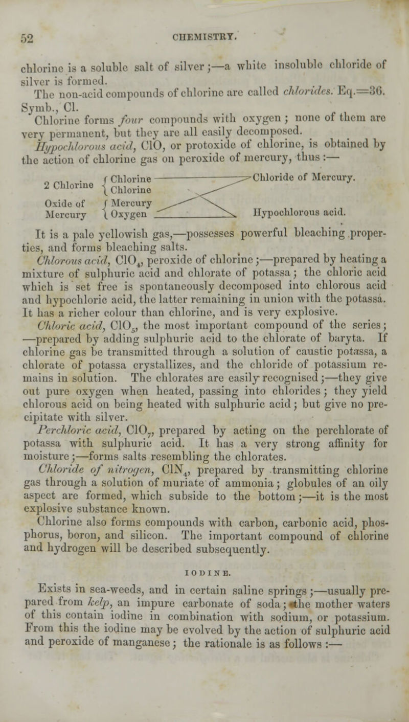 chlorine is a soluble salt of silver;—a white insoluble chloride of silver is formed. The non-acid compounds of chlorine are called chlorides. Eq.=36. Symb., CI. Chlorine forms fbvr compounds with oxygen ; none of them arc very permanent, but they are all easily decomposed. HypocMorous arid, ('10, or protoxide of chlorine, is obtained by the action of chlorine gas on peroxide of mercury, thus:— „ _,, , i Chlorine —^Chloride of Mercury. 2 Chlorine ^ chlorinc \^ Oxide of f Mercury ■^*^*' ^\ Mercury \ Oxygen _^ Ilypochlorous acid. It is a pale yellowish gas,—possesses powerful bleaching proper- ties, and forms bleaching sills. Chlorous arid, Cl< )„ peroxide of chlorine ;—prepared by heating a mixture of sulphuric acid and chlorate of potassa; the chloric acid which is set free is spontaneously decomposed into chlorous acid and bjpochlorio acid, the latter remaining in union with the potassa. It has a richer colour than chlorine, and is very explosive. Chloric arid, CIO., the most important compound of the series; —prepared by adding sulphuric acid to the chlorate of baryta. If chlorine gas be transmitted through a solution of caustic potassa, a chlorate of potassa crystallizes, and the chloride of potassium re- mains in solution. The chlorates are easily recognised ;—they give out pure oxygen when heated, passing into chlorides; they yield chlorous acid on being heated with sulphuric acid; but give no pre- cipitate with silver. Perchloric arid, C107, prepared by acting on the perchlorate of potassa with sulphuric acid. It has a very strong affinity for moisture;—forms salts resembling the chlorates. Chloride of nitrogen, C1N4, prepared by transmitting chlorine gas through a solution of muriate of ammonia; globules of an oily aspect are formed, Avhich subside to the bottom;—it is the most explosive substance known. Chlorine also forms compounds with carbon, carbonic acid, phos- phorus, boron, and silicon. The important compound of chlorine and hydrogen will be described subsequently. IODINE. Exists in sea-weeds, and in certain saline springs;—usually pre- pared from kelp, an impure carbonate of soda;«thc mother waters of this contain iodine in combination with sodium, or potassium. From this the iodine may be evolved by the action of sulphuric acid and peroxide of manganese; the rationale is as follows :—