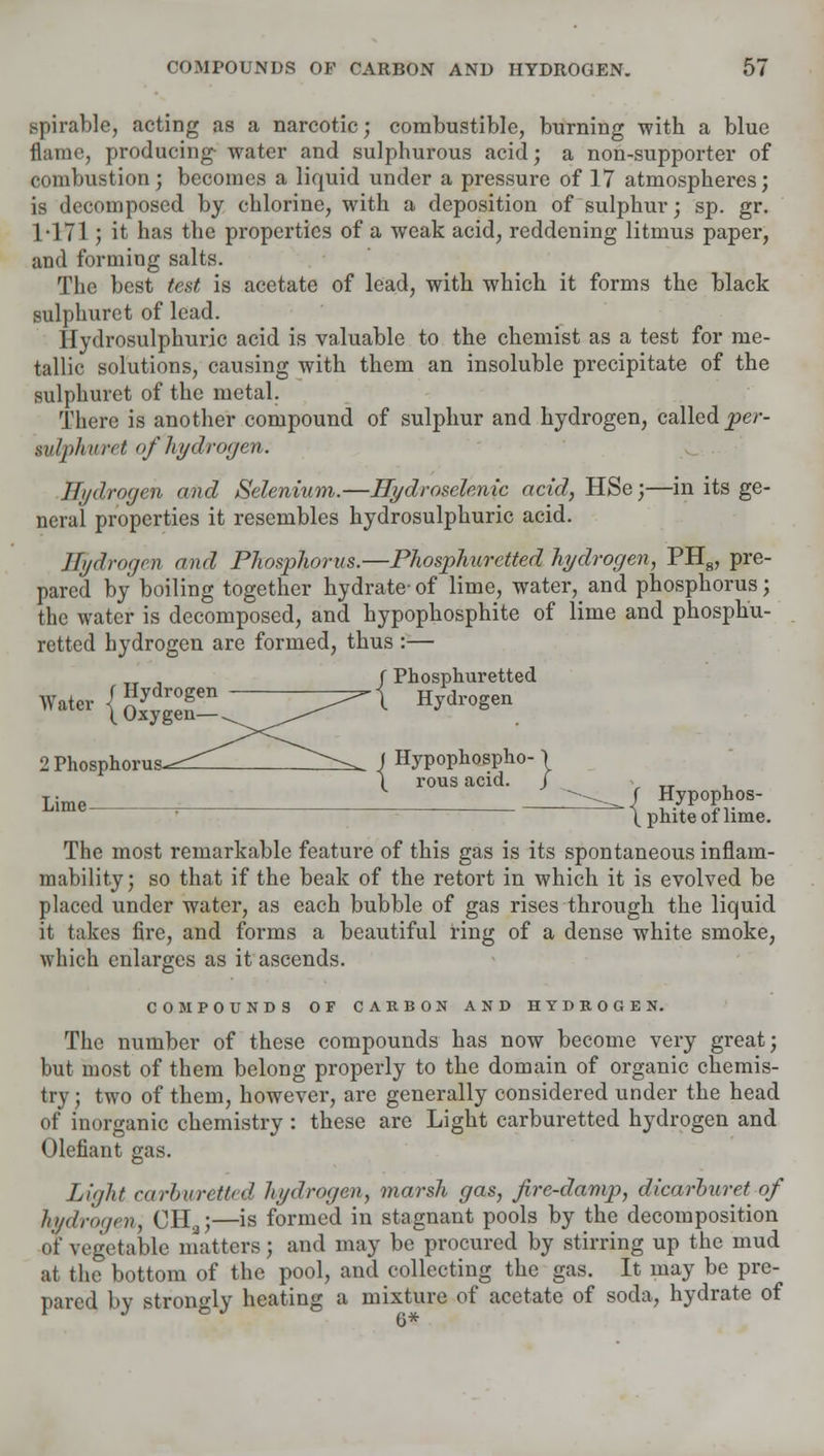 spirable, acting as a narcotic; combustible, burning with a blue flame, producing water and sulphurous acid; a non-supporter of combustion; becomes a liquid under a pressure of 17 atmospheres; is decomposed by chlorine, with a deposition of sulphur; sp. gr. 1-171; it has the properties of a weak acid, reddening litmus paper, and forming salts. The best test is acetate of lead, with which it forms the black sulphuret of lead. Hydrosulphuric acid is valuable to the chemist as a test for me- tallic solutions, causing with them an insoluble precipitate of the sulphuret of the metal. There is another compound of sulphur and hydrogen, called per- wlph a ret of hydrogen. Hydrogen and Selenium.—Hydroselenic acid, HSe;—in its ge- neral properties it resembles hydrosulphuric acid. Hydrogen and Phosphorus.—Phosphuretted hydrogen, PH8, pre- pared by boiling together hydrate-of lime, water, and phosphorus; the water is decomposed, and hypophosphite of lime and phosphu- retted hydrogen are formed, thus :— _ , f Phosphuretted ™w{aS5r~ Hydrogen 2 Phosphorus-^— ^-^ J Hypophospho- \ \ rous acid. J Lime i ^^/ Hypophos- (phiteoi lime. The most remarkable feature of this gas is its spontaneous inflam- mability; so that if the beak of the retort in which it is evolved be placed under water, as each bubble of gas rises through the liquid it takes fire, and forms a beautiful ring of a dense white smoke, which enlarges as it ascends. COMPOUNDS OF CARBON AND HYDROGEN. The number of these compounds has now become very great; but most of them belong properly to the domain of organic chemis- try ; two of them, however, are generally considered under the head of inorganic chemistry : these are Light carburetted hydrogen and Olefiant gas. Light carburetted hydrogen, marsh gas, fire-damp, dicarlmret of hydrogen, CH3;—is formed in stagnant pools by the decomposition of vegetable matters; and may be procured by stirring up the mud at the bottom of the pool, and collecting the gas. It may be pre- pared by strongly heating a mixture of acetate of soda, hydrate of 6*