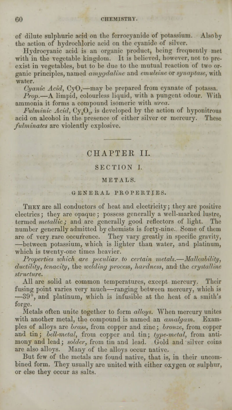 of dilute sulphuric arid ou the ferrocyanide of potassium. Also by the action of hydrochloric acid on the cyanide of silver. Hydrocyanic acid is an organic product, being frequently mot with in the vegetable kingdom. It is believed, however, nod to pre- exist in vegetables, but to be due to the mutual reaction of two or ganic principles, named amygdaline and emuhine or synaptaae, with water. Cyanic Arid, CyO,—may be prepared from oyanate of potassa. Prop.—A limpid, colourless liquid, with a pungent odour. With ammonia it forms a compound isomeric with urea. Fulminir Arid, Cy202, is developed by the action of hyponitrous acid on alcohol in the presence of either silver or mercury. These fulminates are violently explosive. CHAPTER II. SECTION I. METALS. GENERAL PROPERTIES. They are all conductors of heat and electricity; they are positive electrics; they are opaque; possess generally a well-marked lustre, termed metallic; and are generally good reflectors of light. The number generally admitted by chemists is forty-nine. Some of them are of very rare occurrence. They vary greatly in specific gravity, —between potassium, which is lighter than water, and platinum, which is twenty-one times heavier. Properties tvhich are peculiar to certain metals.—Malleability, dartili///, tenacity, the welding process, hardness, and the crystalline structure. All are solid at common temperatures, except mercury. Their fusing point varies very much—ranging between mercury, which is —39°, and platinum, which is infusible at the heat of a smith's forge. Metals often unite together to form alloys. When mercury unites with another metal, the compound is named an amalgam. Exam- ples of alloys are brass, from copper and zinc; bronze, from copper and tin; bell-metal, from copper and tin; type-metal, from anti- mony and lead; solder, from tin and lead. Gold and silver coins are also alloys. Many of the alloys occur native. But few of the metals are found native, that is, in their uncom- bined form. They usually are united with either oxygen or sulphur, or else they occur as salts.