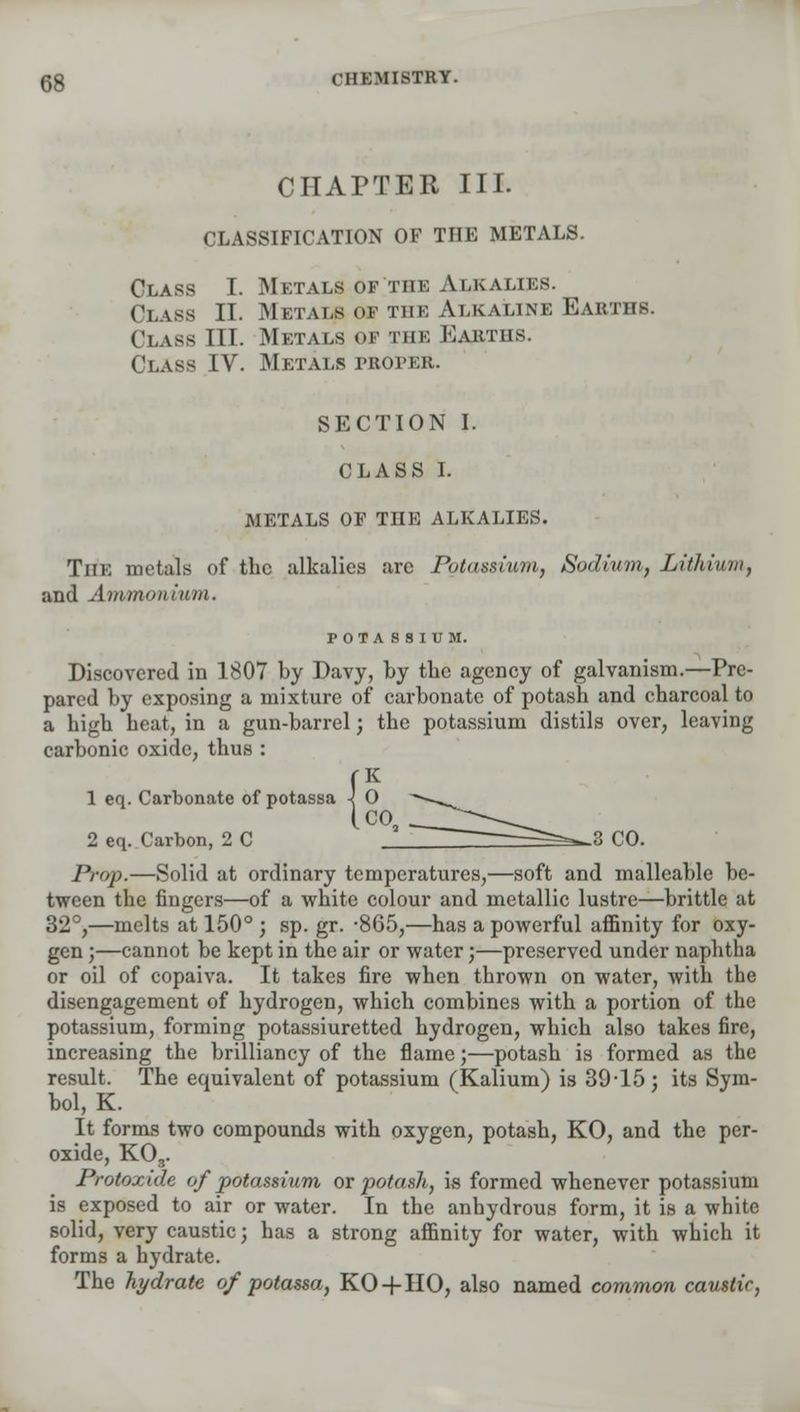 CHAPTER III. CLASSIFICATION OF THE METALS. Class I. Metals of the Alkalies. Class II. Metals of the Alkaline Earths. Class III. Metals of the Earths. Class IV. Metals proper. SECTION I. CLASS I. METALS OF THE ALKALIES. The metals of the alkalies are Potassium, Sodium, Lithium, and Amman iurn. POTASSIUM. Discovered in 1807 by Davy, by the agency of galvanism.—Pre- pared by exposing a mixture of carbonate of potash and charcoal to a high heat, in a gun-barrel; the potassium distils over, leaving carbonic oxide, thus : 1 eq. Carbonate of potassa 2 eq. Carbon, 2 C ' ^=^3 CO. Prop.—Solid at ordinary temperatures,—soft and malleable be- tween the fingers—of a white colour and metallic lustre—brittle at 32°,—melts at 150° ; sp. gr. -865,—has a powerful affinity for oxy- gen ;—cannot be kept in the air or water;—preserved under naphtha or oil of copaiva. It takes fire when thrown on water, with the disengagement of hydrogen, which combines with a portion of the potassium, forming potassiuretted hydrogen, which also takes fire, increasing the brilliancy of the flame;—potash is formed as the result. The equivalent of potassium (Kalium) is 39-15: its Sym- bol, K. It forms two compounds with oxygen, potash, KO, and the per- oxide, KO„. Protoxide of potassium or potash, is formed whenever potassium is exposed to air or water. In the anhydrous form, it is a white solid, very caustic; has a strong affinity for water, with which it forms a hydrate. The hydrate of potassa, KO-f HO, also named common caustic,