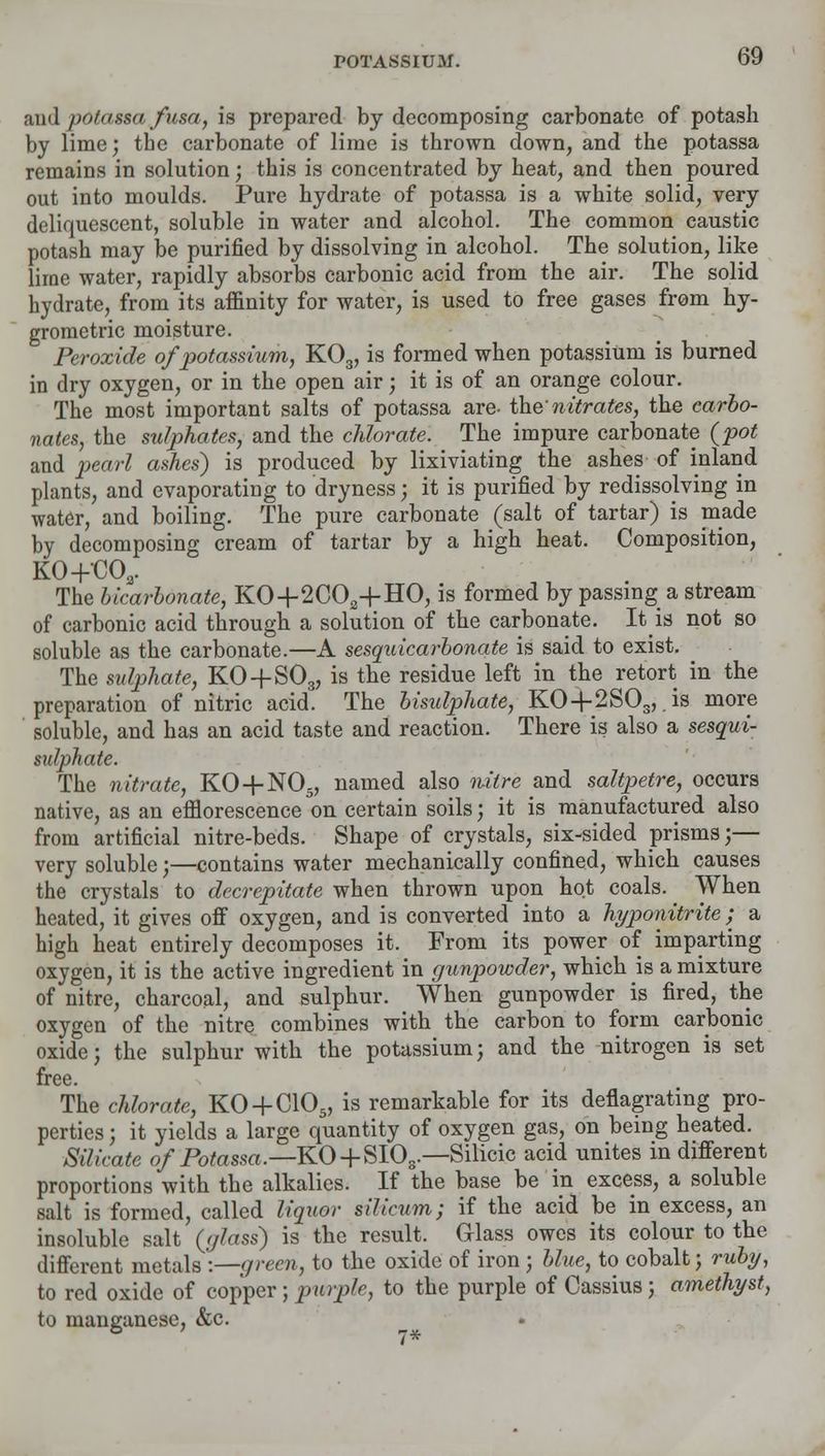 mdpOtagaafusa, is prepared by decomposing carbonate of potash by lime; the carbonate of lime is thrown down, and the potassa remains in solution; this is concentrated by heat, and then poured out into moulds. Pure hydrate of potassa is a white solid, very deliquescent, soluble in water and alcohol. The common caustic potash may be purified by dissolving in alcohol. The solution, like lime water, rapidly absorbs carbonic acid from the air. The solid hydrate, from its affinity for water, is used to free gases from hy- grometric moisture. Peroxide of potassium, K03, is formed when potassium is burned in dry oxygen, or in the open air; it is of an orange colour. The most important salts of potassa are- the nitrates, the carbo- nates, the sulphates, and the chlorate. The impure carbonate {pot and pearl ashes) is produced by lixiviating the ashes of inland plants, and evaporating to dryness; it is purified by redissolving in water, and boiling. The pure carbonate (salt of tartar) is made by decomposing cream of tartar by a high heat. Composition, K0+C03. The bicarbonate, KO+2C02+HO, is formed by passing a stream of carbonic acid through a solution of the carbonate. It is not so soluble as the carbonate.—A sesquicarbonate is said to exist. The sulphate, KO + S03, is the residue left in the retort in the preparation of nitric acid. The bisulphate, K04-2SCL, .is more soluble, and has an acid taste and reaction. There is also a sesqui- sulphate. The nitrate, KO + N05, named also nitre and saltpetre, occurs native, as an efflorescence on certain soils; it is manufactured also from artificial nitre-beds. Shape of crystals, six-sided prisms;— very soluble;—contains water mechanically confined, which causes the crystals to decrepitate when thrown upon hot coals. When heated, it gives off oxygen, and is converted into a hyponitrite; a high heat entirely decomposes it. From its power of imparting oxygen, it is the active ingredient in gunpowder, which is a mixture of nitre, charcoal, and sulphur. When gunpowder is fired, the oxygen of the nitre combines with the carbon to form carbonic oxide; the sulphur with the potassium; and the nitrogen is set free. The chlorate, KO + C10s, is remarkable for its deflagrating pro- perties ; it yields a large quantity of oxygen gas, on being heated. Silicate of Potassa.—KO + S10s.—Silicic acid unites in different proportions with the alkalies. If the base be in excess, a soluble salt is formed, called liquor silicum; if the acid be in excess, an insoluble salt (glass) is the result. Glass owes its colour to the different metals :—green, to the oxide of iron ; blue, to cobalt; ruby, to red oxide of copper ; purple, to the purple of Cassius; amethyst, to manganese, &c.