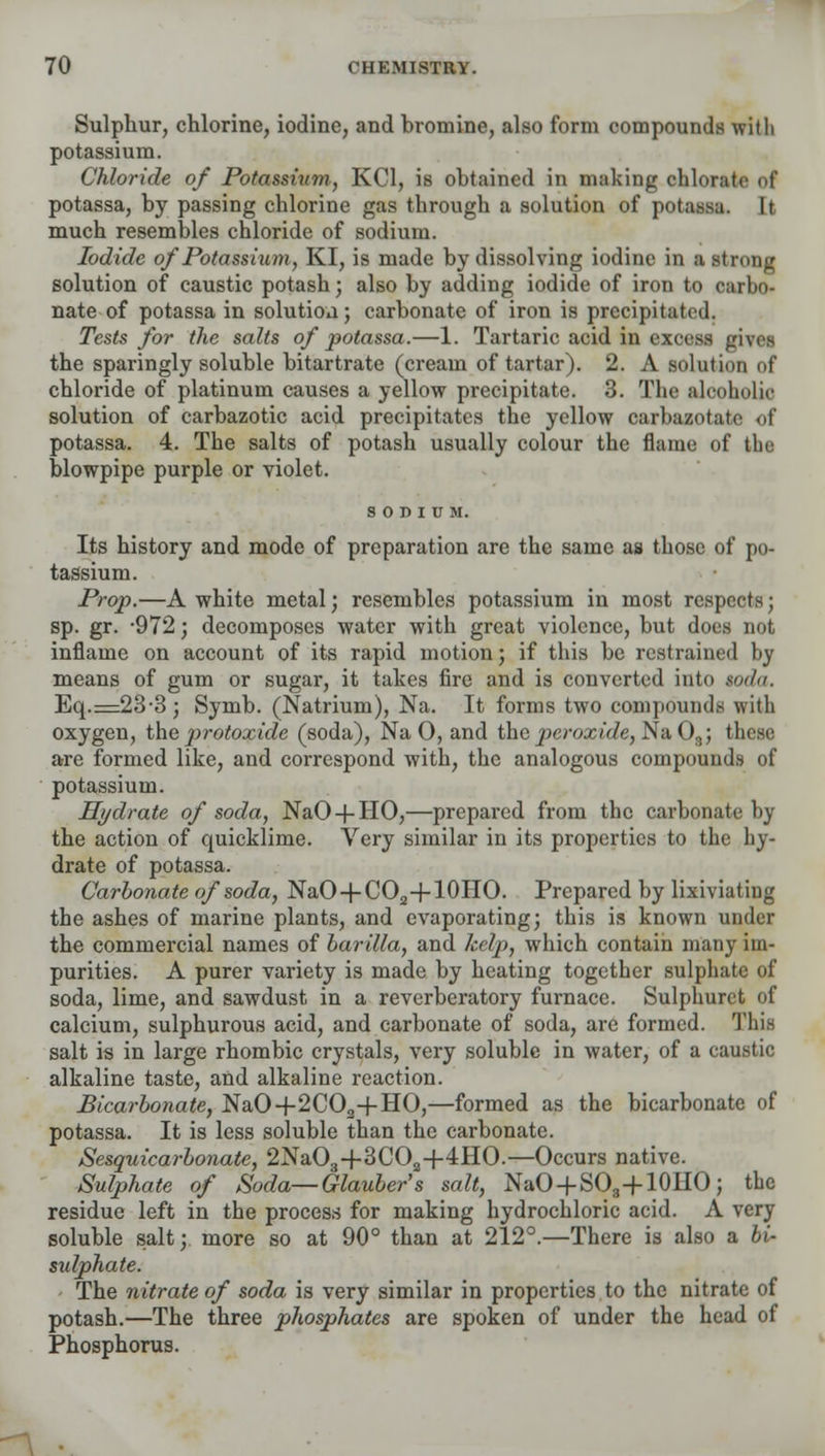 Sulphur, chlorine, iodine, and hromine, also form compounds with potassium. Chloride of Potassium, KC1, is obtained in making chloralc of potassa, by passing chlorine gas through a solution of potassu. It much resembles chloride of sodium. Iodide of Potassium, KI, is made by dissolving iodine in a strong solution of caustic potash; also by adding iodide of iron to carbo- nate of potassa in solution; carbonate of iron is precipitated. Tests for the salts of potassa.—1. Tartaric acid in excess givtt the sparingly soluble bitartrate (cream of tartar). 2. A solution of chloride of platinum causes a yellow precipitate. 3. The alcoholic solution of carbazotic acid precipitates the yellow carbazotate of potassa. 4. The salts of potash usually colour the flame of the blowpipe purple or violet. SODIUM. Its history and mode of preparation are the same as those of po- tassium. Prop.—A white metal; resembles potassium in most respects; sp. gr. -972; decomposes water with great violence, but does not inflame on account of its rapid motion; if this be restrained by means of gum or sugar, it takes fire and is converted into soda. Eq.=23-3; Symb. (Natrium), Na. It forms two compounds with oxygen, the protoxide (soda), Na 0, and tha peroxide, Na03; these are formed like, and correspond with, the analogous compounds of potassium. Hydrate of soda, NaO + HO,—prepared from the carbonate by the action of quicklime. Very similar in its properties to the hy- drate of potassa. Carbonate of soda, NaO + CO2+10HO. Prepared by lixiviating the ashes of marine plants, and evaporating; this is known under the commercial names of barilla, and kelp, which contain many im- purities. A purer variety is made by heating together sulphate of soda, lime, and sawdust, in a reverberatory furnace. Sulphurct of calcium, sulphurous acid, and carbonate of soda, are formed. This salt is in large rhombic crystals, very soluble in water, of a caustic alkaline taste, and alkaline reaction. Bicarbonate, NaO+2C02+HO,—formed as the bicarbonate of potassa. It is less soluble than the carbonate. Sesquicarbonate, 2Na03-f 3C02+4HO.—Occurs native. Sulphate of Soda—Glauber's salt, NaO + SO3+10HO; the residue left in the process for making hydrochloric acid. A very soluble salt; more so at 90° than at 212°.—There is also a bi- sulphate. The nitrate of soda is very similar in properties to the nitrate of potash.—The three phosphates are spoken of under the head of Phosphorus.