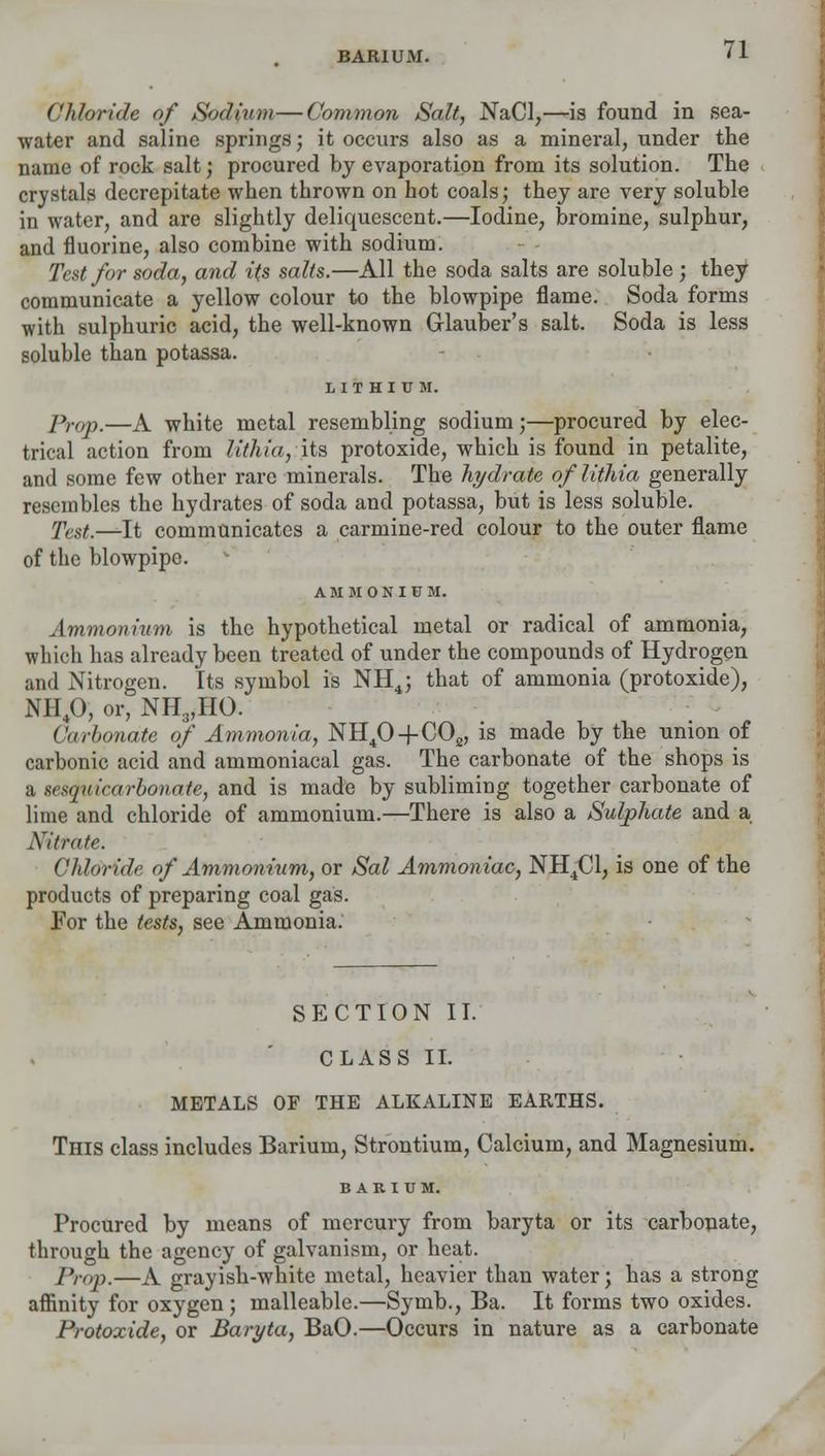 BARIUM. Chloride of Sodium—Common Salt, NaCl,—is found in sea- water and saline springs; it occurs also as a mineral, under the name of rock salt; procured by evaporation from its solution. The crystals decrepitate when thrown on hot coals; they are very soluble in water, and are slightly deliquescent.—Iodine, bromine, sulphur, and fluorine, also combine with sodium. Test for soda, and its salts.—All the soda salts are soluble ; they communicate a yellow colour to the blowpipe flame. Soda forms with sulphuric acid, the well-known Glauber's salt. Soda is less soluble than potassa. LITHIUM. Prop.—A white metal resembling sodium;—procured by elec- trical action from lithia, its protoxide, which is found in petalite, and some few other rare minerals. The hydrate of lithia generally resembles the hydrates of soda and potassa, but is less soluble. Tcst.—It communicates a carmine-red colour to the outer flame of the blowpipe. AMMONIUM. Ammonium is the hypothetical metal or radical of ammonia, which has already been treated of under the compounds of Hydrogen and Nitrogen. Its symbol is NH4; that of ammonia (protoxide), NH40, or, NH3,HO. Carbonate of Ammonia, NH40+C02, is made by the union of carbonic acid and ammoniacal gas. The carbonate of the shops is a sesquicarbonate, and is made by subliming together carbonate of lime and chloride of ammonium.—There is also a Sulphate and a Nitrate. Chloride of Ammonium, or Sal Ammoniac, NH4C1, is one of the products of preparing coal gas. For the tests, see Ammonia: SECTION II. CLASS II. METALS OF THE ALKALINE EARTHS. This class includes Barium, Strontium, Calcium, and Magnesium. BARIUM. Procured by means of mercury from baryta or its carbonate, through the agency of galvanism, or heat. Prop.—A grayish-white metal, heavier than water; has a strong affinity for oxygen ; malleable.—Symb., Ba. It forms two oxides. Protoxide, or Baryta, BaO.—Occurs in nature as a carbonate